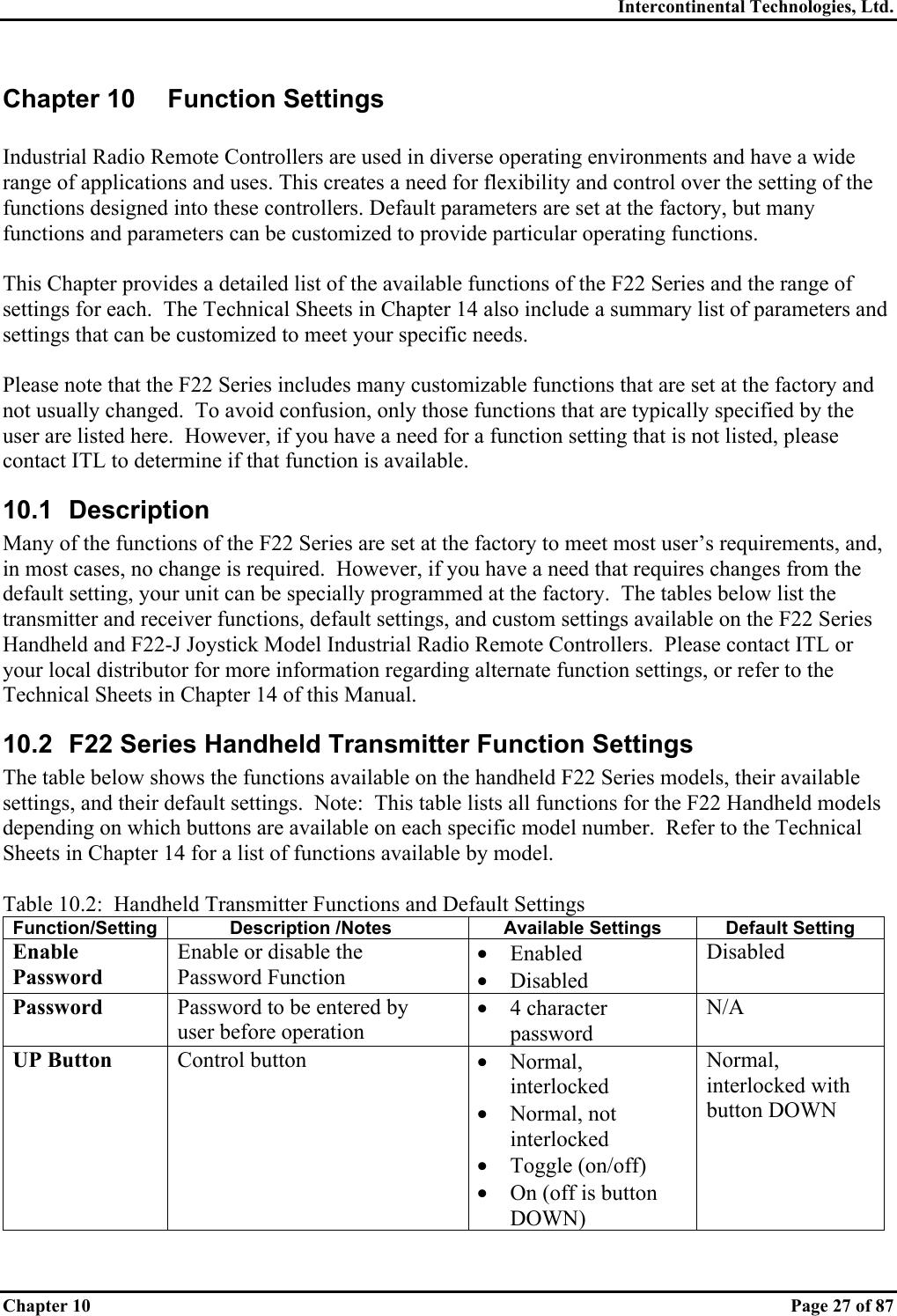 Intercontinental Technologies, Ltd. Chapter 10    Page 27 of 87 Chapter 10  Function Settings  Industrial Radio Remote Controllers are used in diverse operating environments and have a wide range of applications and uses. This creates a need for flexibility and control over the setting of the functions designed into these controllers. Default parameters are set at the factory, but many functions and parameters can be customized to provide particular operating functions.  This Chapter provides a detailed list of the available functions of the F22 Series and the range of settings for each.  The Technical Sheets in Chapter 14 also include a summary list of parameters and settings that can be customized to meet your specific needs.  Please note that the F22 Series includes many customizable functions that are set at the factory and not usually changed.  To avoid confusion, only those functions that are typically specified by the user are listed here.  However, if you have a need for a function setting that is not listed, please contact ITL to determine if that function is available. 10.1 Description Many of the functions of the F22 Series are set at the factory to meet most user’s requirements, and, in most cases, no change is required.  However, if you have a need that requires changes from the default setting, your unit can be specially programmed at the factory.  The tables below list the transmitter and receiver functions, default settings, and custom settings available on the F22 Series Handheld and F22-J Joystick Model Industrial Radio Remote Controllers.  Please contact ITL or your local distributor for more information regarding alternate function settings, or refer to the Technical Sheets in Chapter 14 of this Manual. 10.2  F22 Series Handheld Transmitter Function Settings The table below shows the functions available on the handheld F22 Series models, their available settings, and their default settings.  Note:  This table lists all functions for the F22 Handheld models depending on which buttons are available on each specific model number.  Refer to the Technical Sheets in Chapter 14 for a list of functions available by model.  Table 10.2:  Handheld Transmitter Functions and Default Settings Function/Setting  Description /Notes  Available Settings  Default Setting Enable Password Enable or disable the Password Function •  Enabled •  Disabled Disabled Password  Password to be entered by user before operation •  4 character password N/A UP Button  Control button  •  Normal, interlocked •  Normal, not interlocked •  Toggle (on/off) •  On (off is button DOWN) Normal, interlocked with button DOWN 