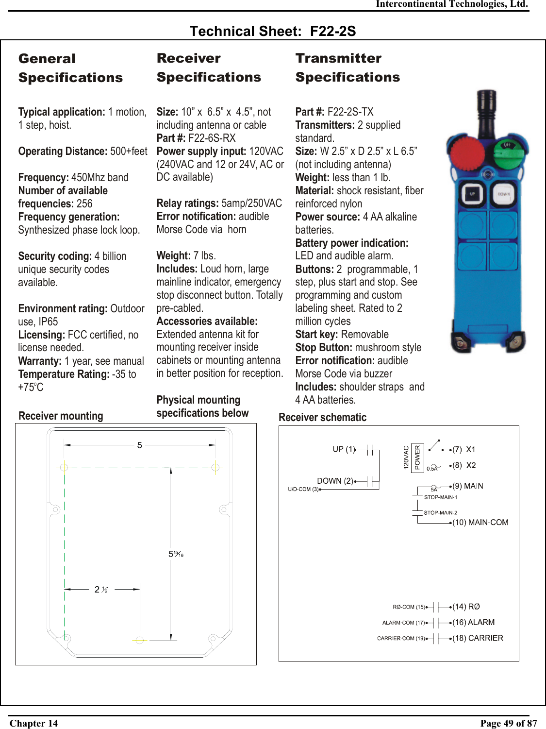 Intercontinental Technologies, Ltd. Chapter 14    Page 49 of 87  Technical Sheet:  F22-2S Receiver mounting Receiver schematicGeneral SpecificationsTypical application: Operating Distance:Frequency: Number of available frequencies:Frequency generation: Security coding: Environment rating: Licensing:Warranty:Temperature Rating: 1 motion, 1 step, hoist.  500+feet450Mhz band 256Synthesized phase lock loop.4 billion unique security codes available.Outdoor use, IP65 FCC certified, no license needed. 1 year, see manual-35 to +75 CoReceiver SpecificationsSize: 10” x  6.5” x  4.5”, not including antenna or cablePart #:Power supply input: Relay ratings: Error notification: Weight: Includes: Accessories available: Physical mounting specifications below F22-6S-RX120VAC (240VAC and 12 or 24V, AC or DC available)5amp/250VACaudible Morse Code via  horn7 lbs.Loud horn, large mainline indicator, emergency stop disconnect button. Totally pre-cabled.Extended antenna kit for mounting receiver inside cabinets or mounting antenna in better position for reception.Transmitter SpecificationsPart #: Transmitters: Size: Weight:  Material: Power source: Buttons:  Start key: Stop Button: ication: Includes: F22-2S-TX2 supplied standard.W 2.5” x D 2.5” x less than 1 lb.shock resistant, fiber reinforced nylon4 AA alkaline batteries.2  programmable, 1 step, plus start and stop. See programming and custom labeling sheet. Rated to 2 million cyclesRemovablemushroom styleaudible Morse Code via buzzershoulder straps  and 4 AA batteries.L 6.5” (not including antenna)LED and audible alarm.Battery power indication: Error notif 