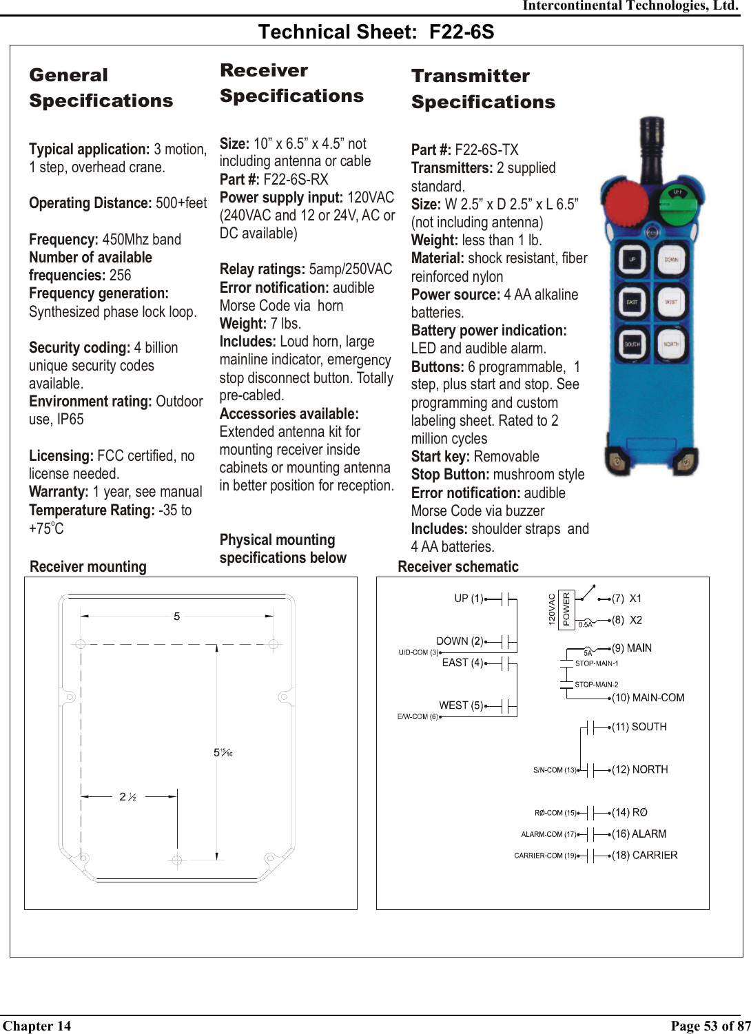 Intercontinental Technologies, Ltd. Chapter 14    Page 53 of 87  Technical Sheet:  F22-6S  Technical Sheet:  F22-6S Receiver mounting Receiver schematicGeneral SpecificationsTypical application: Operating Distance:Frequency: Number of available frequencies:Frequency generation: Security coding: Environment rating: Licensing:Warranty:3 motion, 1 step, overhead crane.   500+feet450Mhz band 256Synthesized phase lock loop.4 billion unique security codes available.Outdoor use, IP65 FCC certified, no license needed. 1 year, see manualTemperature Rating: -35 to +75 CoReceiver SpecificationsSize:Part #:Power supply input: Relay ratings: Error notification: Weight: Includes: Accessories available: Physical mounting specifications below 10” x 6.5” x 4.5” not including antenna or cable F22-6S-RX 120VAC (240VAC and 12 or 24V, AC or DC available)5amp/250VACaudible Morse Code via  horn7 lbs.Loud horn, large mainline indicator, emergency stop disconnect button. Totally pre-cabled.Extended antenna kit for mounting receiver inside cabinets or mounting antenna in better position for reception.Transmitter SpecificationsPart #: Transmitters: Size: Weight:  Material: Power source: Buttons: Start key: Stop Button: Error notification: Includes: F22-6S-TX2 supplied standard.W 2.5” x D 2.5” x less than 1 lb.shock resistant, fiber reinforced nylon4 AA alkaline batteries.6 programmable,  1 step, plus start and stop. See programming and custom labeling sheet. Rated to 2 million cyclesRemovablemushroom styleaudible Morse Code via buzzershoulder straps  and 4 AA batteries.L 6.5” (not including antenna)LED and audible alarm.Battery power indication:   