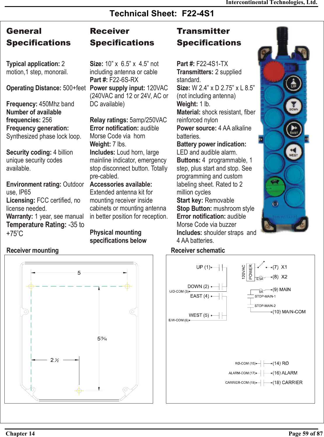 Intercontinental Technologies, Ltd. Chapter 14    Page 59 of 87  Technical Sheet:  F22-4S1   Receiver mounting Receiver schematicGeneral SpecificationsTypical application: Operating Distance:Frequency: Number of available frequencies:Frequency generation: Security coding: Environment rating: Licensing:Warranty:2 motion,1 step, monorail.   500+feet450Mhz band 256Synthesized phase lock loop.4 billion unique security codes available.Outdoor use, IP65 FCC certified, no license needed. 1 year, see manualTemperature Rating: -35 to +75 CoReceiver SpecificationsSize:Power supply input:  10” x  6.5” x  4.5” not including antenna or cable120VAC (240VAC and 12 or 24V, AC or DC available)Part #:Relay ratings: Error notification: Weight: Includes: Accessories available: Physical mounting specifications below F22-6S-RX5amp/250VACaudible Morse Code via  horn7 lbs.Loud horn, large mainline indicator, emergency stop disconnect button. Totally pre-cabled.Extended antenna kit for mounting receiver inside cabinets or mounting antenna in better position for reception.Transmitter SpecificationsPart #: Transmitters: Size: Weight:  Material: Power source: Buttons: Start key: Stop Button: ication: Includes: F22-4S1-TX2 supplied standard.W 2.4” x D 2.75” x 1lb.shock resistant, fiber reinforced nylon4 AA alkaline batteries.4  programmable, 1 step, plus start and stop. See programming and custom labeling sheet. Rated to 2 million cyclesRemovablemushroom styleaudible Morse Code via buzzershoulder straps  and 4 AA batteries.L 8.5” (not including antenna)LED and audible alarm.Battery power indication: Error notif 