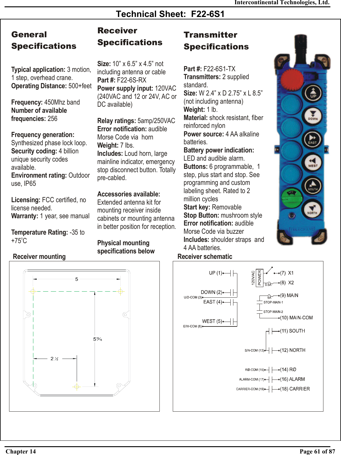 Intercontinental Technologies, Ltd. Chapter 14    Page 61 of 87  Technical Sheet:  F22-6S1 Receiver mounting Receiver schematicGeneral SpecificationsTypical application: Operating Distance:Frequency: Number of available frequencies:Frequency generation: Security coding: Environment rating: Licensing:Warranty:Temperature Rating: 3 motion, 1 step, overhead crane.   500+feet450Mhz band 256Synthesized phase lock loop.4 billion unique security codes available.Outdoor use, IP65 FCC certified, no license needed. 1 year, see manual-35 to +75 CoReceiver SpecificationsSize: 10” x 6.5” x 4.5” not including antenna or cablePart #:Power supply input: Relay ratings: Error notification: Weight: Includes: Accessories available: Physical mounting specifications below F22-6S-RX120VAC (240VAC and 12 or 24V, AC or DC available)5amp/250VACaudible Morse Code via  horn7 lbs.Loud horn, large mainline indicator, emergency stop disconnect button. Totally pre-cabled.Extended antenna kit for mounting receiver inside cabinets or mounting antenna in better position for reception.Transmitter SpecificationsPart #: Transmitters: Weight:  Material: Power source: Buttons: Start key: Stop Button: Error notification: Includes: F22-6S1-TX2 supplied standard.1lb.shock resistant, fiber reinforced nylon4 AA alkaline batteries.6 programmable,  1 step, plus start and stop. See programming and custom labeling sheet. Rated to 2 million cyclesRemovablemushroom styleaudible Morse Code via buzzershoulder straps  and 4 AA batteries.Size: Battery power indication: W 2.4” x D 2.75” x L 8.5” (not including antenna)LED and audible alarm. 