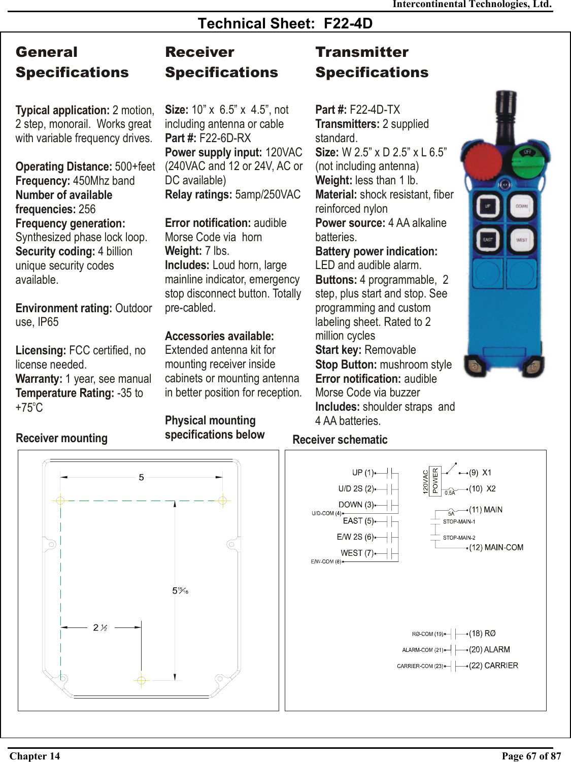 Intercontinental Technologies, Ltd. Chapter 14    Page 67 of 87  Technical Sheet:  F22-4D Receiver mounting Receiver schematicGeneral SpecificationsTypical application: Operating Distance:Frequency: Number of available frequencies:Frequency generation: Security coding: Environment rating: Licensing:Warranty:2 motion, 2 step, monorail.  Works great with variable frequency drives. 500+feet450Mhz band 256Synthesized phase lock loop.4 billion unique security codes available.Outdoor use, IP65 FCC certified, no license needed. 1 year, see manualTemperature Rating: -35 to +75 CoReceiver SpecificationsSize: 10” x  6.5” x  4.5”, not including antenna or cableand 12 or 24V, AC or DC available)Part #:Power supply input: Relay ratings: Error notification: Weight: Includes: Accessories available: Physical mounting specifications below F22-6D-RX120VAC (240VAC 5amp/250VACaudible Morse Code via  horn7 lbs.Loud horn, large mainline indicator, emergency stop disconnect button. Totally pre-cabled.Extended antenna kit for mounting receiver inside cabinets or mounting antenna in better position for reception.Transmitter SpecificationsPart #: Transmitters: Size: Weight: Material: Power source: Buttons: Start key: Stop Button: ication: Includes: F22-4D-TX2 supplied standard.W 2.5” x D 2.5” x less than 1 lb.shock resistant, fiber reinforced nylon4 AA alkaline batteries.4 programmable,  2 step, plus start and stop. See programming and custom labeling sheet. Rated to 2 million cyclesRemovablemushroom styleaudible Morse Code via buzzershoulder straps  and 4 AA batteries.L 6.5” (not including antenna)LED and audible alarm.Battery power indication: Error notif 