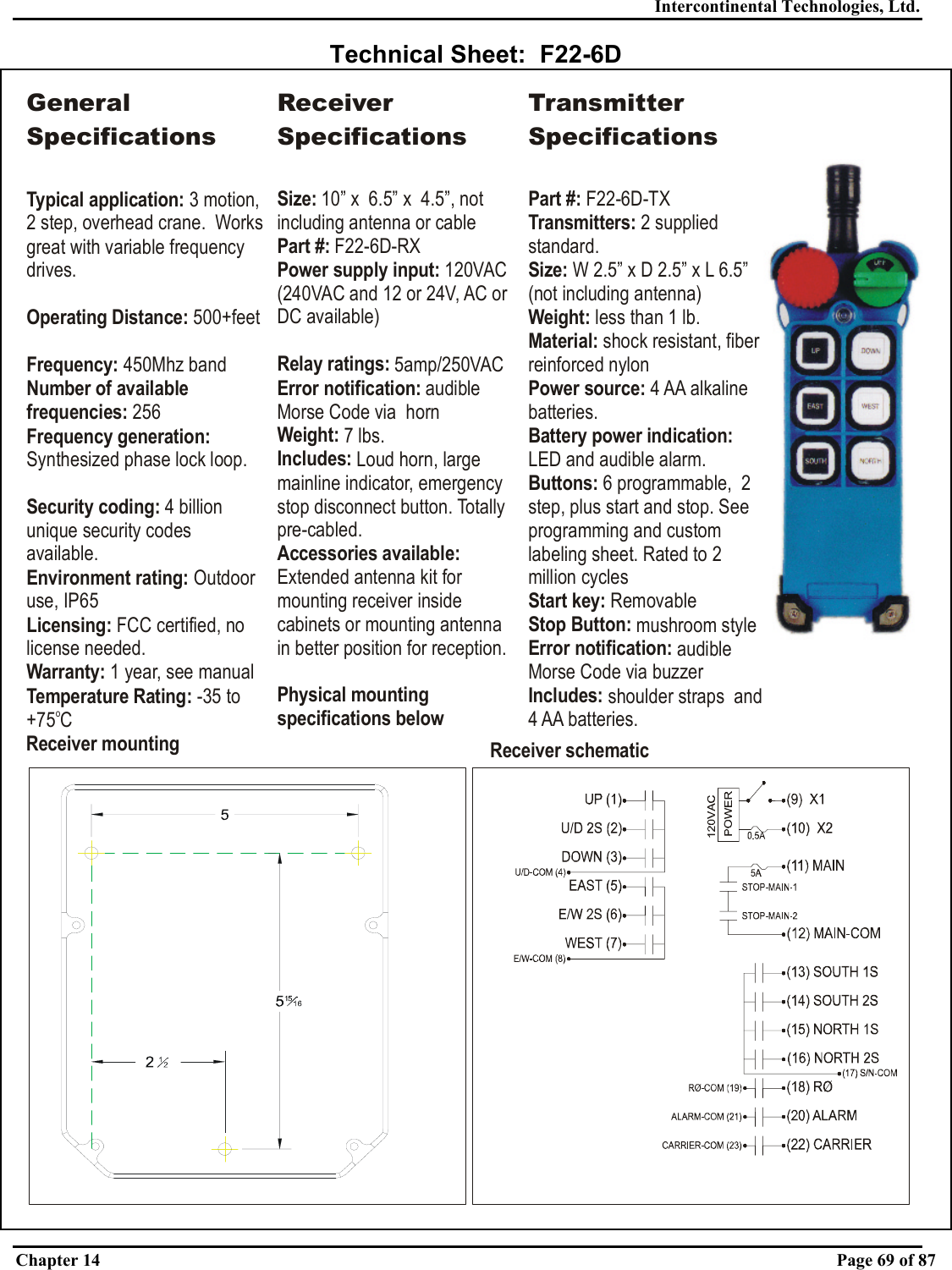 Intercontinental Technologies, Ltd. Chapter 14    Page 69 of 87  Technical Sheet:  F22-6D Receiver mounting Receiver schematicGeneral SpecificationsTypical application: Operating Distance:Frequency: Number of available frequencies:Frequency generation: Security coding: Environment rating: Licensing:Warranty:3 motion, 2 step, overhead crane.  Works great with variable frequency drives. 500+feet450Mhz band 256Synthesized phase lock loop.4 billion unique security codes available.Outdoor use, IP65 FCC certified, no license needed. 1 year, see manualTemperature Rating: -35 to +75 CoReceiver SpecificationsSize: 10” x  6.5” x  4.5”, not including antenna or cableand 12 or 24V, AC or DC available)Part #:Power supply input: Relay ratings: Error notification: Weight: Includes: Accessories available: Physical mounting specifications below F22-6D-RX120VAC (240VAC 5amp/250VACaudible Morse Code via  horn7 lbs.Loud horn, large mainline indicator, emergency stop disconnect button. Totally pre-cabled.Extended antenna kit for mounting receiver inside cabinets or mounting antenna in better position for reception.Transmitter SpecificationsPart #: Transmitters: Size: Weight:  Material: Power source: Buttons: Start key: Stop Button: ication: Includes: F22-6D-TX2 supplied standard.W 2.5” x D 2.5” x  less than 1 lb.shock resistant, fiber reinforced nylon4 AA alkaline batteries.6 programmable,  2 step, plus start and stop. See programming and custom labeling sheet. Rated to 2 million cyclesRemovablemushroom styleaudible Morse Code via buzzershoulder straps  and 4 AA batteries.L 6.5” (not including antenna)LED and audible alarm.Battery power indication: Error notif 
