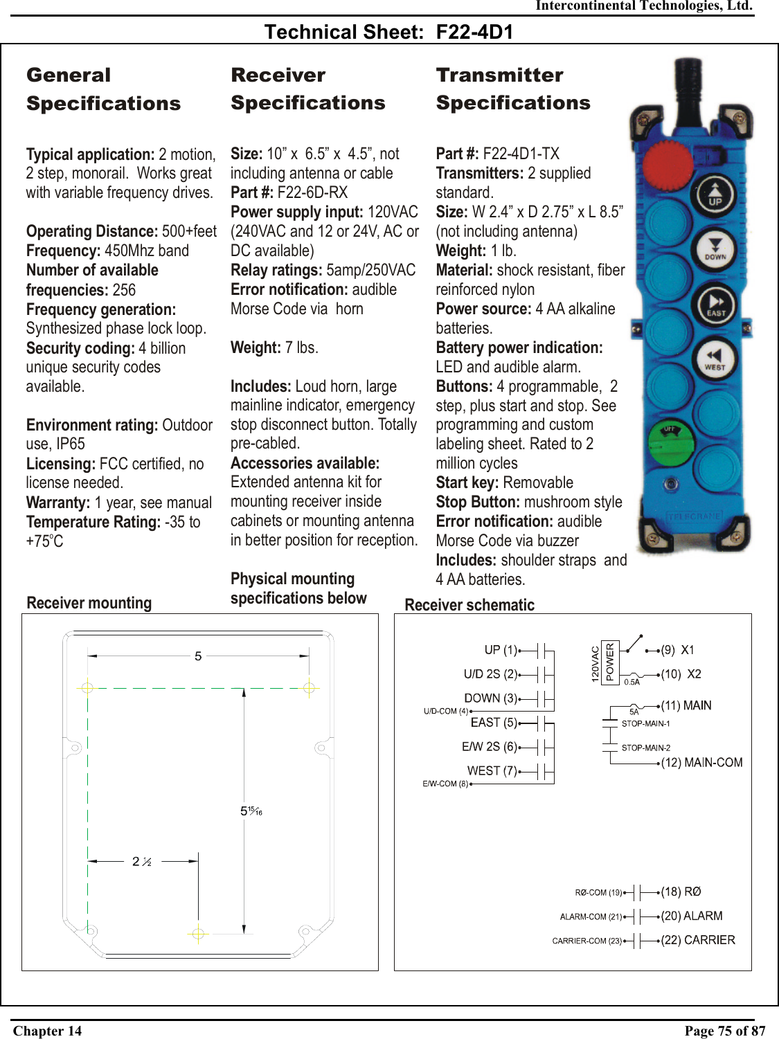 Intercontinental Technologies, Ltd. Chapter 14    Page 75 of 87  Technical Sheet:  F22-4D1 Receiver mounting Receiver schematicGeneral SpecificationsTypical application: Operating Distance:Frequency: Number of available frequencies:Frequency generation: Security coding: Environment rating: Licensing:Warranty:2 motion, 2 step, monorail.  Works great with variable frequency drives. 500+feet450Mhz band 256Synthesized phase lock loop.4 billion unique security codes available.Outdoor use, IP65 FCC certified, no license needed. 1 year, see manualTemperature Rating: -35 to +75 CoReceiver SpecificationsSize: 10” x  6.5” x  4.5”, not including antenna or cableand 12 or 24V, AC or DC available)Part #:Power supply input: Relay ratings: Error notification: Weight: Includes: Accessories available: Physical mounting specifications below F22-6D-RX120VAC (240VAC 5amp/250VACaudible Morse Code via  horn7 lbs.Loud horn, large mainline indicator, emergency stop disconnect button. Totally pre-cabled.Extended antenna kit for mounting receiver inside cabinets or mounting antenna in better position for reception.Transmitter SpecificationsPart #: Transmitters: Size: Weight:  Material: Power source: Buttons: Start key: Stop Button: ication: Includes: F22-4D1-TX2 supplied standard.W 2.4” x D 2.75” x 1lb.shock resistant, fiber reinforced nylon4 AA alkaline batteries.4 programmable,  2 step, plus start and stop. See programming and custom labeling sheet. Rated to 2 million cyclesRemovablemushroom styleaudible Morse Code via buzzershoulder straps  and 4 AA batteries.L 8.5” (not including antenna)LED and audible alarm.Battery power indication: Error notif 