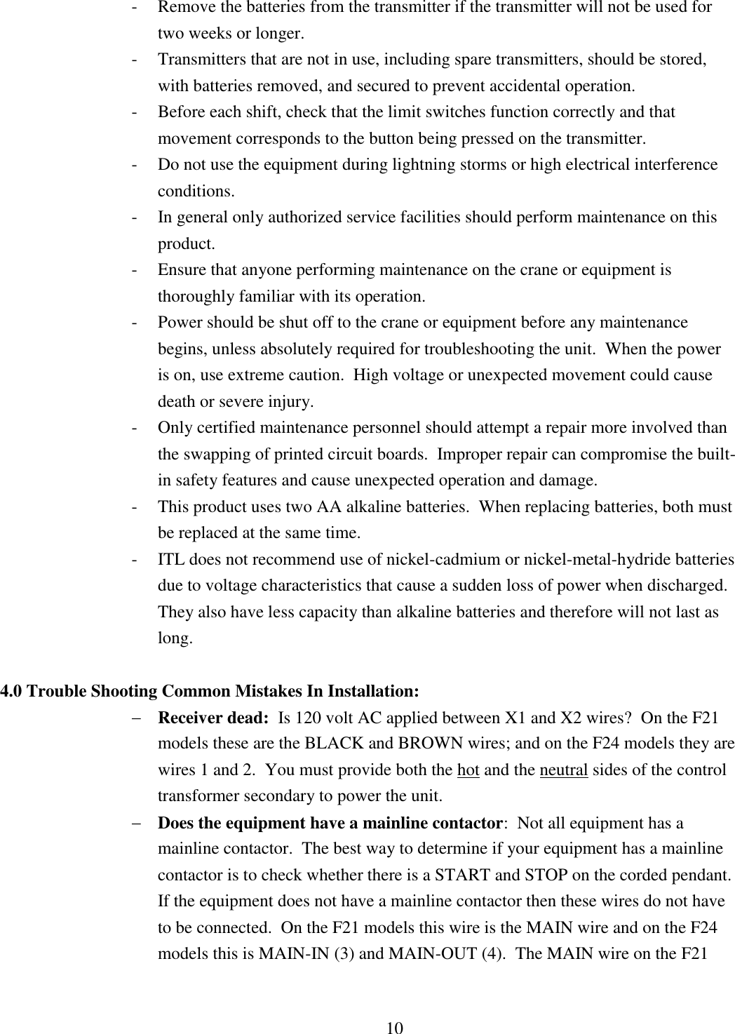 10 - Remove the batteries from the transmitter if the transmitter will not be used for two weeks or longer. - Transmitters that are not in use, including spare transmitters, should be stored, with batteries removed, and secured to prevent accidental operation. - Before each shift, check that the limit switches function correctly and that movement corresponds to the button being pressed on the transmitter. - Do not use the equipment during lightning storms or high electrical interference conditions. - In general only authorized service facilities should perform maintenance on this product. - Ensure that anyone performing maintenance on the crane or equipment is thoroughly familiar with its operation. - Power should be shut off to the crane or equipment before any maintenance begins, unless absolutely required for troubleshooting the unit.  When the power is on, use extreme caution.  High voltage or unexpected movement could cause death or severe injury. - Only certified maintenance personnel should attempt a repair more involved than the swapping of printed circuit boards.  Improper repair can compromise the built-in safety features and cause unexpected operation and damage. - This product uses two AA alkaline batteries.  When replacing batteries, both must be replaced at the same time. - ITL does not recommend use of nickel-cadmium or nickel-metal-hydride batteries due to voltage characteristics that cause a sudden loss of power when discharged.  They also have less capacity than alkaline batteries and therefore will not last as long.  4.0 Trouble Shooting Common Mistakes In Installation:  Receiver dead:  Is 120 volt AC applied between X1 and X2 wires?  On the F21 models these are the BLACK and BROWN wires; and on the F24 models they are wires 1 and 2.  You must provide both the hot and the neutral sides of the control transformer secondary to power the unit.  Does the equipment have a mainline contactor:  Not all equipment has a mainline contactor.  The best way to determine if your equipment has a mainline contactor is to check whether there is a START and STOP on the corded pendant. If the equipment does not have a mainline contactor then these wires do not have to be connected.  On the F21 models this wire is the MAIN wire and on the F24 models this is MAIN-IN (3) and MAIN-OUT (4).  The MAIN wire on the F21 