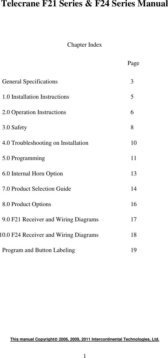 1 Telecrane F21 Series &amp; F24 Series Manual    Chapter Index  Page  General Specifications         3 1.0 Installation Instructions        5 2.0 Operation Instructions        6 3.0 Safety            8 4.0 Troubleshooting on Installation      10 5.0 Programming          11 6.0 Internal Horn Option         13 7.0 Product Selection Guide        14 8.0 Product Options          16 9.0 F21 Receiver and Wiring Diagrams    17           10.0 F24 Receiver and Wiring Diagrams    18 Program and Button Labeling       19       This manual Copyright 2006, 2009, 2011 Intercontinental Technologies, Ltd. 