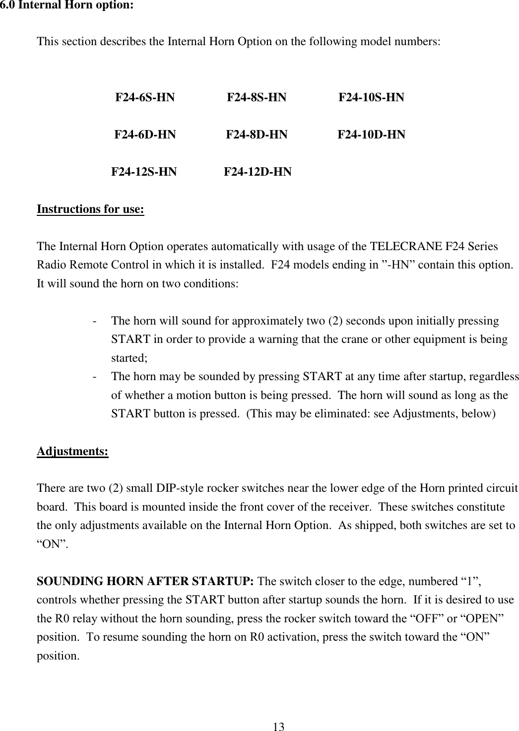 13 6.0 Internal Horn option:   This section describes the Internal Horn Option on the following model numbers:         F24-6S-HN    F24-8S-HN    F24-10S-HN  F24-6D-HN    F24-8D-HN    F24-10D-HN  F24-12S-HN               F24-12D-HN                                     Instructions for use:    The Internal Horn Option operates automatically with usage of the TELECRANE F24 Series Radio Remote Control in which it is installed.  F24 models ending in ”-HN” contain this option.  It will sound the horn on two conditions:  - The horn will sound for approximately two (2) seconds upon initially pressing          START in order to provide a warning that the crane or other equipment is being started; - The horn may be sounded by pressing START at any time after startup, regardless of whether a motion button is being pressed.  The horn will sound as long as the START button is pressed.  (This may be eliminated: see Adjustments, below)  Adjustments:  There are two (2) small DIP-style rocker switches near the lower edge of the Horn printed circuit board.  This board is mounted inside the front cover of the receiver.  These switches constitute the only adjustments available on the Internal Horn Option.  As shipped, both switches are set to “ON”.  SOUNDING HORN AFTER STARTUP: The switch closer to the edge, numbered “1”, controls whether pressing the START button after startup sounds the horn.  If it is desired to use the R0 relay without the horn sounding, press the rocker switch toward the “OFF” or “OPEN” position.  To resume sounding the horn on R0 activation, press the switch toward the “ON” position.    