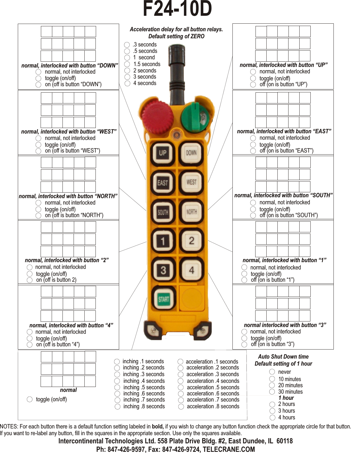 normal, not interlockedtoggle (on/off)off (on is button “UP”)normal, interlocked with button “UP”normal, not interlockedtoggle (on/off)off (on is button “EAST”)normal, interlocked with button “EAST”normal, not interlockedtoggle (on/off)off (on is button “SOUTH”)normal, interlocked with button “SOUTH”normal, not interlockedtoggle (on/off)off (on is button “1”)normal, interlocked with button “1”normal, not interlockedtoggle (on/off)on (off is button “DOWN”)normal, interlocked with button “DOWN”normal, not interlockedtoggle (on/off)on (off is button “WEST”)normal, interlocked with button “WEST”normal, not interlockedtoggle (on/off)on (off is button “NORTH”)normal, interlocked with button “NORTH”normal, not interlockedtoggle (on/off)on (off is button 2)normal, interlocked with button “2”normal, not interlockedtoggle (on/off)on (off is button “4”)normal, interlocked with button “4”normal, not interlockedtoggle (on/off)off (on is button “3”)normal interlocked with button “3”normaltoggle (on/off)inching .4 secondsinching .5 secondsinching .6 secondsinching .1 secondsinching .7 secondsinching .2 secondsinching .8 secondsinching .3 secondsacceleration .4 secondsacceleration .5 secondsacceleration .6 secondsacceleration .1 secondsacceleration .7 secondsacceleration .2 secondsacceleration .8 secondsacceleration .3 secondsAcceleration delay for all button relays.Default setting of ZERO10 minutes20 minutes30 minutes1 hour2 hours3 hours4 hoursAuto Shut Down timeDefault setting of 1 hournever1.5 seconds2 seconds3 seconds.3 seconds4 seconds.5 seconds1  secondF24-10DNOTES: For each button there is a default function setting labeled in bold, if you wish to change any button function check the appropriate circle for that button. If you want to re-label any button, fill in the squares in the appropriate section. Use only the squares available.Intercontinental Technologies Ltd. 558 Plate Drive Bldg. #2, East Dundee, IL  60118Ph: 847-426-9597, Fax: 847-426-9724, TELECRANE.COM