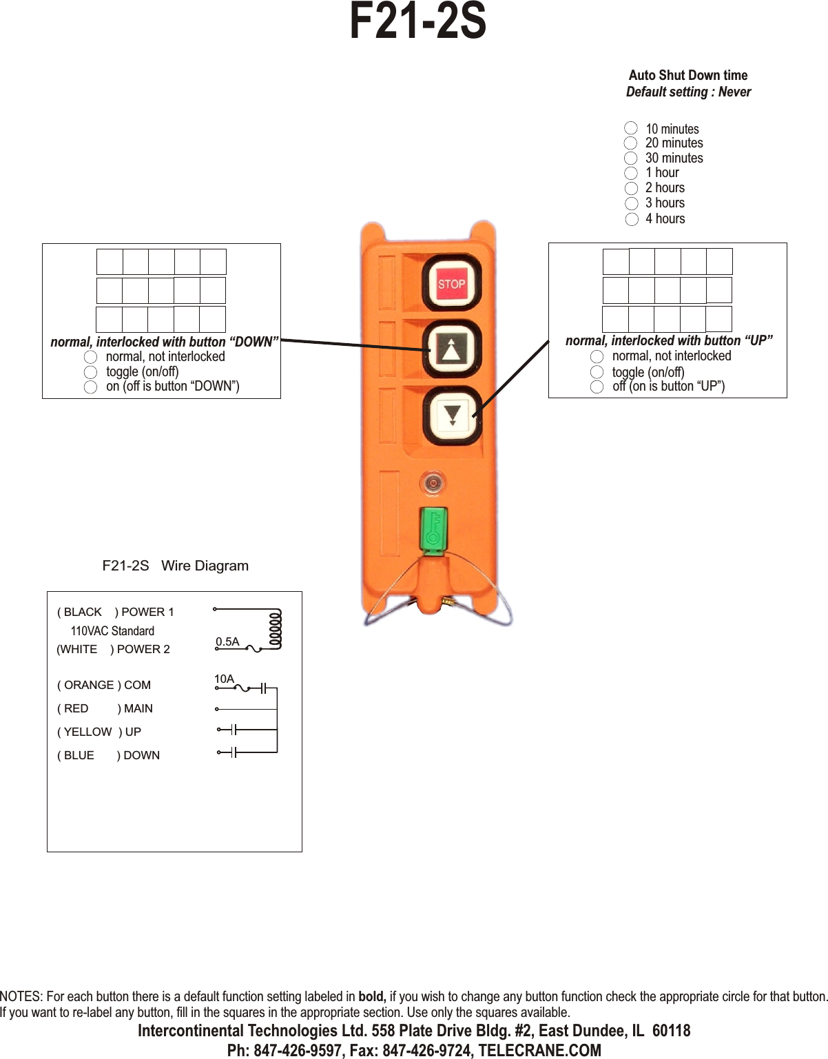 normal, not interlockedtoggle (on/off)off (on is button “UP”)normal, interlocked with button “UP”normal, not interlockedtoggle (on/off)on (off is button “DOWN”)normal, interlocked with button “DOWN”F21-2S( ORANGE ) COM( RED         ) MAIN( YELLOW  ) UP( BLUE       ) DOWN0.5A10AF21-2S   Wire Diagram( BLACK    ) POWER 1(WHITE    ) POWER 2110VAC Standard10 minutes20 minutes30 minutes1 hour2 hours3 hours4 hoursAuto Shut Down timeDefault setting : NeverNOTES: For each button there is a default function setting labeled in bold, if you wish to change any button function check the appropriate circle for that button. If you want to re-label any button, fill in the squares in the appropriate section. Use only the squares available.Intercontinental Technologies Ltd. 558 Plate Drive Bldg. #2, East Dundee, IL  60118Ph: 847-426-9597, Fax: 847-426-9724, TELECRANE.COM