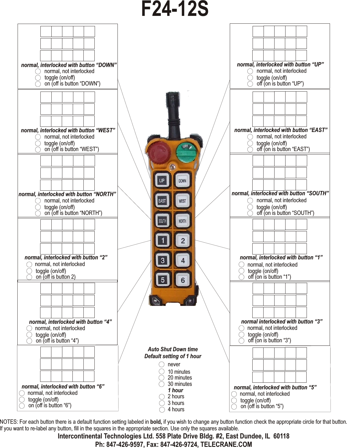 normal, not interlockedtoggle (on/off)off (on is button “UP”)normal, interlocked with button “UP”normal, not interlockedtoggle (on/off)off (on is button “EAST”)normal, interlocked with button “EAST”normal, not interlockedtoggle (on/off)off (on is button “SOUTH”)normal, interlocked with button “SOUTH”normal, not interlockedtoggle (on/off)off (on is button “1”)normal, interlocked with button “1”normal, not interlockedtoggle (on/off)on (off is button “DOWN”)normal, interlocked with button “DOWN”normal, not interlockedtoggle (on/off)on (off is button “WEST”)normal, interlocked with button “WEST”normal, not interlockedtoggle (on/off)on (off is button “NORTH”)normal, interlocked with button “NORTH”normal, not interlockedtoggle (on/off)on (off is button 2)normal, interlocked with button “2”normal, not interlockedtoggle (on/off)on (off is button “4”)normal, interlocked with button “4”normal, not interlockedtoggle (on/off)off (on is button “3”)normal interlocked with button “3”inching .4 secondsinching .5 secondsinching .6 secondsinching .1 secondsinching .7 secondsinching .2 secondsinching .8 secondsinching .3 secondsacceleration .4 secondsacceleration .5 secondsacceleration .6 secondsacceleration .1 secondsacceleration .7 secondsacceleration .2 secondsacceleration .8 secondsacceleration .3 seconds10 minutes20 minutes30 minutes1 hour2 hours3 hours4 hoursAuto Shut Down timeDefault setting of 1 hourneverF24-12SNOTES: For each button there is a default function setting labeled in bold, if you wish to change any button function check the appropriate circle for that button. If you want to re-label any button, fill in the squares in the appropriate section. Use only the squares available.Intercontinental Technologies Ltd. 558 Plate Drive Bldg. #2, East Dundee, IL  60118Ph: 847-426-9597, Fax: 847-426-9724, TELECRANE.COMnormal, not interlockedtoggle (on/off)on (off is button “6”)normal, interlocked with button “6”normal, not interlockedtoggle (on/off)on (off is button “5”)normal, interlocked with button “5”