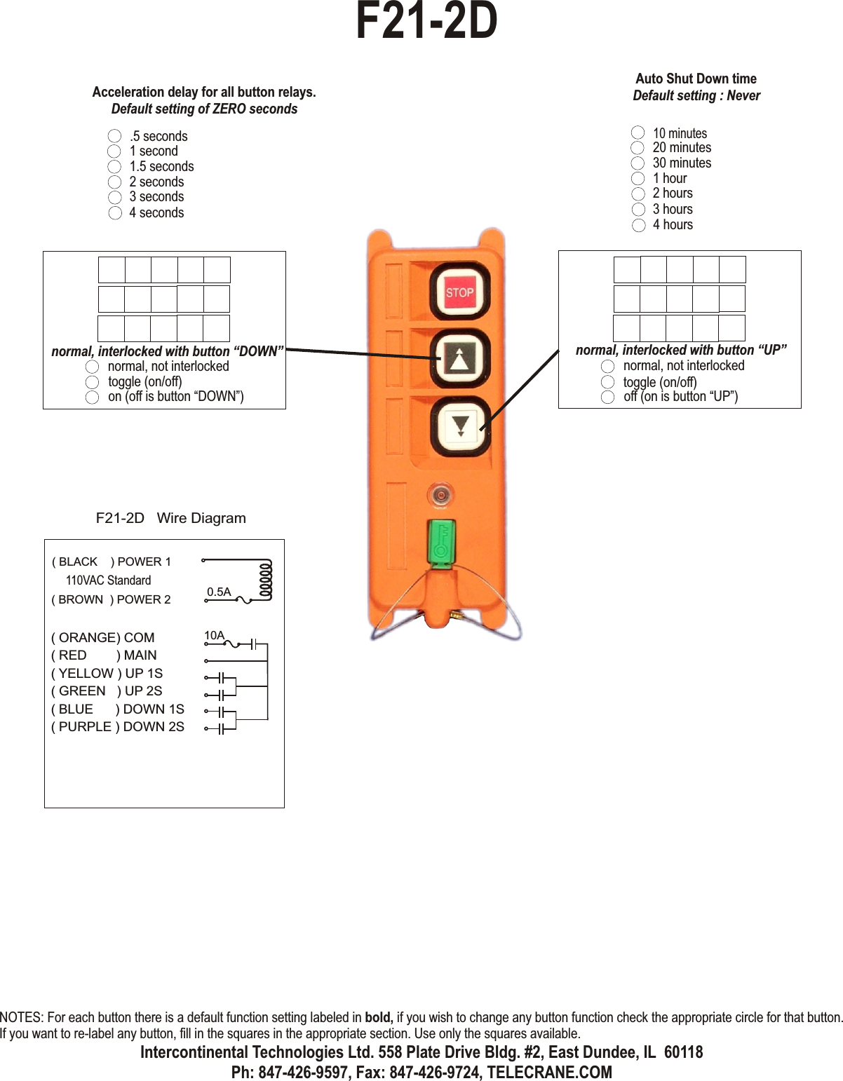 normal, not interlockedtoggle (on/off)off (on is button “UP”)normal, interlocked with button “UP”normal, not interlockedtoggle (on/off)on (off is button “DOWN”)normal, interlocked with button “DOWN”.5 seconds1 second1.5 seconds2 seconds3 seconds4 secondsAcceleration delay for all button relays.Default setting of ZERO secondsF21-2D( ORANGE) COM( RED        ) MAIN( YELLOW ) UP 1S( GREEN   ) UP 2S( BLUE      ) DOWN 1S( PURPLE ) DOWN 2S0.5A10AF21-2D   Wire Diagram( BLACK    ) POWER 1( BROWN  ) POWER 2110VAC Standard10 minutes20 minutes30 minutes1 hour2 hours3 hours4 hoursAuto Shut Down timeDefault setting : NeverNOTES: For each button there is a default function setting labeled in bold, if you wish to change any button function check the appropriate circle for that button. If you want to re-label any button, fill in the squares in the appropriate section. Use only the squares available.Intercontinental Technologies Ltd. 558 Plate Drive Bldg. #2, East Dundee, IL  60118Ph: 847-426-9597, Fax: 847-426-9724, TELECRANE.COM