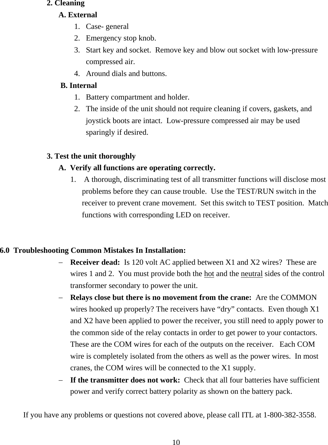 2. Cleaning  A. External 1. Case- general 2.  Emergency stop knob. 3.  Start key and socket.  Remove key and blow out socket with low-pressure compressed air.   4.  Around dials and buttons.  B. Internal 1.  Battery compartment and holder. 2.  The inside of the unit should not require cleaning if covers, gaskets, and joystick boots are intact.  Low-pressure compressed air may be used sparingly if desired.   3. Test the unit thoroughly   A.  Verify all functions are operating correctly. 1.   A thorough, discriminating test of all transmitter functions will disclose most problems before they can cause trouble.  Use the TEST/RUN switch in the receiver to prevent crane movement.  Set this switch to TEST position.  Match functions with corresponding LED on receiver.     6.0  Troubleshooting Common Mistakes In Installation: −  Receiver dead:  Is 120 volt AC applied between X1 and X2 wires?  These are wires 1 and 2.  You must provide both the hot and the neutral sides of the control transformer secondary to power the unit. −  Relays close but there is no movement from the crane:  Are the COMMON wires hooked up properly? The receivers have “dry” contacts.  Even though X1 and X2 have been applied to power the receiver, you still need to apply power to the common side of the relay contacts in order to get power to your contactors.  These are the COM wires for each of the outputs on the receiver.   Each COM wire is completely isolated from the others as well as the power wires.  In most cranes, the COM wires will be connected to the X1 supply. −  If the transmitter does not work:  Check that all four batteries have sufficient power and verify correct battery polarity as shown on the battery pack.  If you have any problems or questions not covered above, please call ITL at 1-800-382-3558.     10   