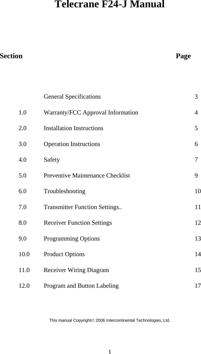 Telecrane F24-J Manual    Section         Page   General Specifications      3 1.0 Warranty/FCC Approval Information   4 2.0 Installation Instructions     5 3.0 Operation Instructions      6 4.0 Safety        7 5.0 Preventive Maintenance Checklist    9 6.0 Troubleshooting       10 7.0 Transmitter Function Settings..    11 8.0  Receiver Function Settings     12 9.0 Programming Options      13 10.0 Product Options      14 11.0 Receiver Wiring Diagram     15 12.0 Program and Button Labeling     17   This manual Copyright© 2006 Intercontinental Technologies, Ltd.    1  
