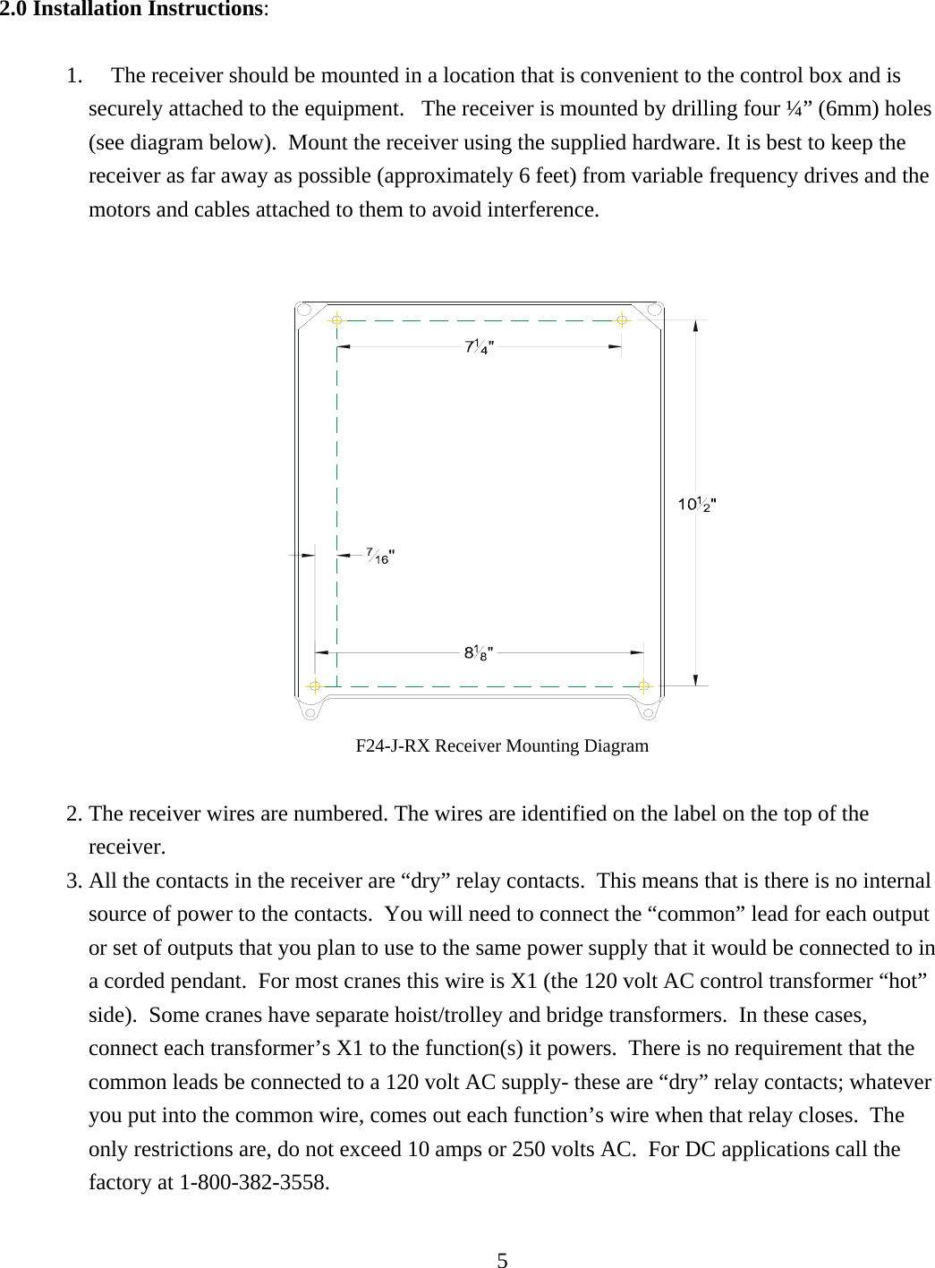 2.0 Installation Instructions:  1.     The receiver should be mounted in a location that is convenient to the control box and is securely attached to the equipment.   The receiver is mounted by drilling four ¼” (6mm) holes (see diagram below).  Mount the receiver using the supplied hardware. It is best to keep the receiver as far away as possible (approximately 6 feet) from variable frequency drives and the motors and cables attached to them to avoid interference.      F24-J-RX Receiver Mounting Diagram   2. The receiver wires are numbered. The wires are identified on the label on the top of the receiver. 3. All the contacts in the receiver are “dry” relay contacts.  This means that is there is no internal source of power to the contacts.  You will need to connect the “common” lead for each output or set of outputs that you plan to use to the same power supply that it would be connected to in a corded pendant.  For most cranes this wire is X1 (the 120 volt AC control transformer “hot” side).  Some cranes have separate hoist/trolley and bridge transformers.  In these cases, connect each transformer’s X1 to the function(s) it powers.  There is no requirement that the common leads be connected to a 120 volt AC supply- these are “dry” relay contacts; whatever you put into the common wire, comes out each function’s wire when that relay closes.  The only restrictions are, do not exceed 10 amps or 250 volts AC.  For DC applications call the factory at 1-800-382-3558.    5  