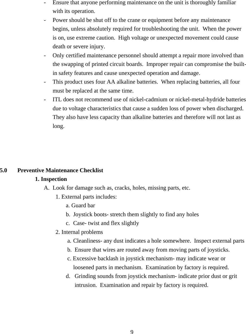 -  Ensure that anyone performing maintenance on the unit is thoroughly familiar with its operation. -  Power should be shut off to the crane or equipment before any maintenance begins, unless absolutely required for troubleshooting the unit.  When the power is on, use extreme caution.  High voltage or unexpected movement could cause death or severe injury. -  Only certified maintenance personnel should attempt a repair more involved than the swapping of printed circuit boards.  Improper repair can compromise the built-in safety features and cause unexpected operation and damage. -  This product uses four AA alkaline batteries.  When replacing batteries, all four must be replaced at the same time. -  ITL does not recommend use of nickel-cadmium or nickel-metal-hydride batteries due to voltage characteristics that cause a sudden loss of power when discharged.  They also have less capacity than alkaline batteries and therefore will not last as long.     5.0 Preventive Maintenance Checklist 1. Inspection A.  Look for damage such as, cracks, holes, missing parts, etc.         1. External parts includes: a. Guard bar b.  Joystick boots- stretch them slightly to find any holes c.  Case- twist and flex slightly                       2. Internal problems a. Cleanliness- any dust indicates a hole somewhere.  Inspect external parts           b.  Ensure that wires are routed away from moving parts of joysticks. c. Excessive backlash in joystick mechanism- may indicate wear or loosened parts in mechanism.  Examination by factory is required.   d.  Grinding sounds from joystick mechanism- indicate prior dust or grit intrusion.  Examination and repair by factory is required.        9  