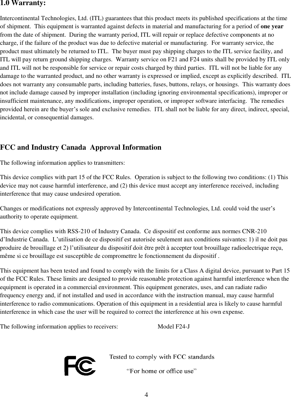 1.0 Warranty: Intercontinental Technologies, Ltd. (ITL) guarantees that this product meets its published specifications at the time of shipment.  This equipment is warranted against defects in material and manufacturing for a period of one year from the date of shipment.  During the warranty period, ITL will repair or replace defective components at no charge, if the failure of the product was due to defective material or manufacturing.  For warranty service, the product must ultimately be returned to ITL.  The buyer must pay shipping charges to the ITL service facility, and ITL will pay return ground shipping charges.  Warranty service on F21 and F24 units shall be provided by ITL only and ITL will not be responsible for service or repair costs charged by third parties.  ITL will not be liable for any damage to the warranted product, and no other warranty is expressed or implied, except as explicitly described.  ITL does not warranty any consumable parts, including batteries, fuses, buttons, relays, or housings.  This warranty does not include damage caused by improper installation (including ignoring environmental specifications), improper or insufficient maintenance, any modifications, improper operation, or improper software interfacing.  The remedies provided herein are the buyer’s sole and exclusive remedies.  ITL shall not be liable for any direct, indirect, special, incidental, or consequential damages.  FCC and Industry Canada  Approval Information The following information applies to transmitters: This device complies with part 15 of the FCC Rules.  Operation is subject to the following two conditions: (1) This device may not cause harmful interference, and (2) this device must accept any interference received, including interference that may cause undesired operation. Changes or modifications not expressly approved by Intercontinental Technologies, Ltd. could void the user’s authority to operate equipment. This device complies with RSS-210 of Industry Canada.  Ce dispositif est conforme aux normes CNR-210 d’Industrie Canada.  L’utilisation de ce dispositif est autorisée seulement aux conditions suivantes: 1) il ne doit pas produire de brouillage et 2) l’utilisateur du dispositif doit être prêt à accepter tout brouillage radioelectrique reçu, même si ce brouillage est susceptible de compromettre le fonctionnement du dispositif . This equipment has been tested and found to comply with the limits for a Class A digital device, pursuant to Part 15 of the FCC Rules. These limits are designed to provide reasonable protection against harmful interference when the equipment is operated in a commercial environment. This equipment generates, uses, and can radiate radio frequency energy and, if not installed and used in accordance with the instruction manual, may cause harmful interference to radio communications. Operation of this equipment in a residential area is likely to cause harmful interference in which case the user will be required to correct the interference at his own expense. The following information applies to receivers:     Model F24-J     4 