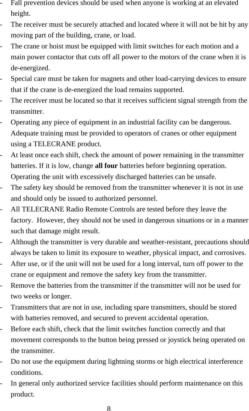 -  Fall prevention devices should be used when anyone is working at an elevated height. -  The receiver must be securely attached and located where it will not be hit by any moving part of the building, crane, or load. -  The crane or hoist must be equipped with limit switches for each motion and a main power contactor that cuts off all power to the motors of the crane when it is de-energized. -  Special care must be taken for magnets and other load-carrying devices to ensure that if the crane is de-energized the load remains supported. -  The receiver must be located so that it receives sufficient signal strength from the transmitter. -  Operating any piece of equipment in an industrial facility can be dangerous. Adequate training must be provided to operators of cranes or other equipment using a TELECRANE product. -  At least once each shift, check the amount of power remaining in the transmitter batteries. If it is low, change all four batteries before beginning operation.  Operating the unit with excessively discharged batteries can be unsafe. -  The safety key should be removed from the transmitter whenever it is not in use and should only be issued to authorized personnel. -  All TELECRANE Radio Remote Controls are tested before they leave the factory.  However, they should not be used in dangerous situations or in a manner such that damage might result. -  Although the transmitter is very durable and weather-resistant, precautions should always be taken to limit its exposure to weather, physical impact, and corrosives. -  After use, or if the unit will not be used for a long interval, turn off power to the crane or equipment and remove the safety key from the transmitter. -  Remove the batteries from the transmitter if the transmitter will not be used for two weeks or longer. -  Transmitters that are not in use, including spare transmitters, should be stored with batteries removed, and secured to prevent accidental operation. -  Before each shift, check that the limit switches function correctly and that movement corresponds to the button being pressed or joystick being operated on the transmitter. -  Do not use the equipment during lightning storms or high electrical interference conditions. -  In general only authorized service facilities should perform maintenance on this product.  8  