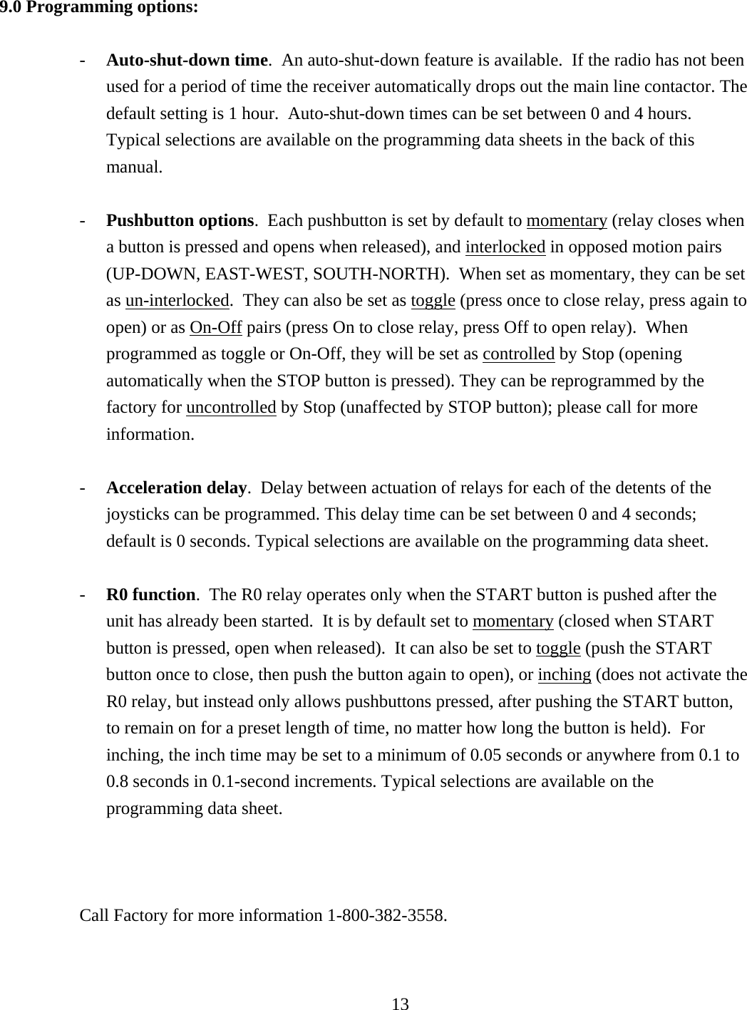 9.0 Programming options:  -  Auto-shut-down time.  An auto-shut-down feature is available.  If the radio has not been used for a period of time the receiver automatically drops out the main line contactor. The default setting is 1 hour.  Auto-shut-down times can be set between 0 and 4 hours. Typical selections are available on the programming data sheets in the back of this manual.  -  Pushbutton options.  Each pushbutton is set by default to momentary (relay closes when a button is pressed and opens when released), and interlocked in opposed motion pairs (UP-DOWN, EAST-WEST, SOUTH-NORTH).  When set as momentary, they can be set as un-interlocked.  They can also be set as toggle (press once to close relay, press again to open) or as On-Off pairs (press On to close relay, press Off to open relay).  When programmed as toggle or On-Off, they will be set as controlled by Stop (opening automatically when the STOP button is pressed). They can be reprogrammed by the factory for uncontrolled by Stop (unaffected by STOP button); please call for more information.    -  Acceleration delay.  Delay between actuation of relays for each of the detents of the joysticks can be programmed. This delay time can be set between 0 and 4 seconds; default is 0 seconds. Typical selections are available on the programming data sheet.   -  R0 function.  The R0 relay operates only when the START button is pushed after the unit has already been started.  It is by default set to momentary (closed when START button is pressed, open when released).  It can also be set to toggle (push the START button once to close, then push the button again to open), or inching (does not activate the R0 relay, but instead only allows pushbuttons pressed, after pushing the START button, to remain on for a preset length of time, no matter how long the button is held).  For inching, the inch time may be set to a minimum of 0.05 seconds or anywhere from 0.1 to 0.8 seconds in 0.1-second increments. Typical selections are available on the programming data sheet.    Call Factory for more information 1-800-382-3558.     13   