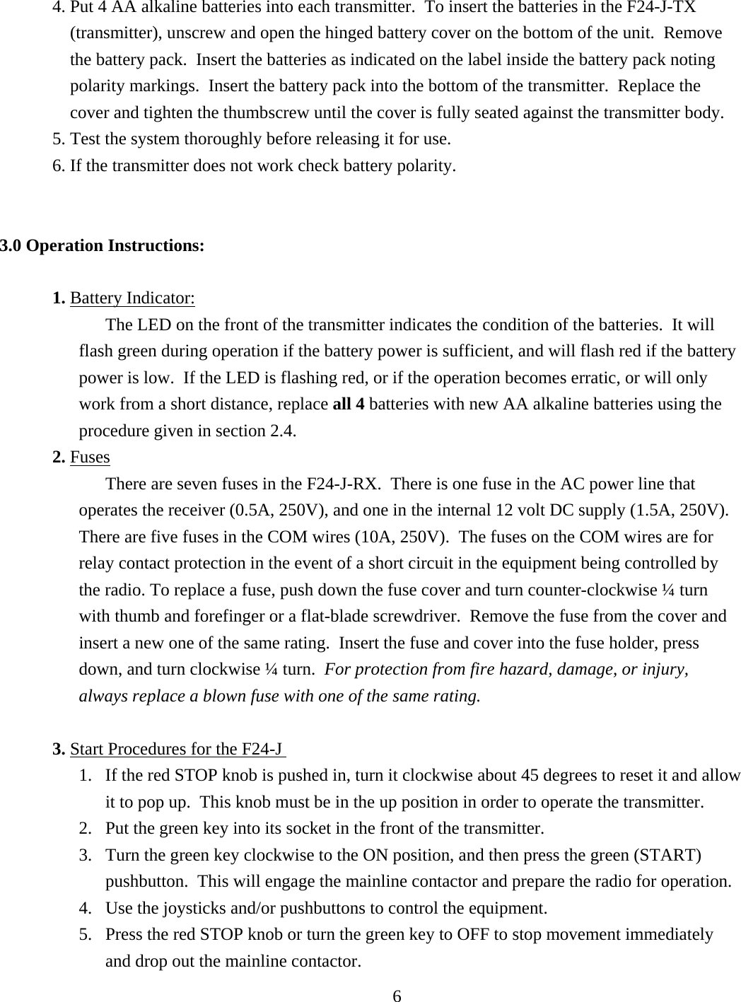 4. Put 4 AA alkaline batteries into each transmitter.  To insert the batteries in the F24-J-TX (transmitter), unscrew and open the hinged battery cover on the bottom of the unit.  Remove the battery pack.  Insert the batteries as indicated on the label inside the battery pack noting polarity markings.  Insert the battery pack into the bottom of the transmitter.  Replace the cover and tighten the thumbscrew until the cover is fully seated against the transmitter body. 5. Test the system thoroughly before releasing it for use. 6. If the transmitter does not work check battery polarity.    3.0 Operation Instructions:  1. Battery Indicator:The LED on the front of the transmitter indicates the condition of the batteries.  It will flash green during operation if the battery power is sufficient, and will flash red if the battery power is low.  If the LED is flashing red, or if the operation becomes erratic, or will only work from a short distance, replace all 4 batteries with new AA alkaline batteries using the procedure given in section 2.4. 2. FusesThere are seven fuses in the F24-J-RX.  There is one fuse in the AC power line that operates the receiver (0.5A, 250V), and one in the internal 12 volt DC supply (1.5A, 250V).  There are five fuses in the COM wires (10A, 250V).  The fuses on the COM wires are for relay contact protection in the event of a short circuit in the equipment being controlled by the radio. To replace a fuse, push down the fuse cover and turn counter-clockwise ¼ turn with thumb and forefinger or a flat-blade screwdriver.  Remove the fuse from the cover and insert a new one of the same rating.  Insert the fuse and cover into the fuse holder, press down, and turn clockwise ¼ turn.  For protection from fire hazard, damage, or injury, always replace a blown fuse with one of the same rating.  3. Start Procedures for the F24-J 1.  If the red STOP knob is pushed in, turn it clockwise about 45 degrees to reset it and allow   it to pop up.  This knob must be in the up position in order to operate the transmitter.   2.  Put the green key into its socket in the front of the transmitter. 3.  Turn the green key clockwise to the ON position, and then press the green (START) pushbutton.  This will engage the mainline contactor and prepare the radio for operation.  4.  Use the joysticks and/or pushbuttons to control the equipment.   5.  Press the red STOP knob or turn the green key to OFF to stop movement immediately and drop out the mainline contactor.  6  