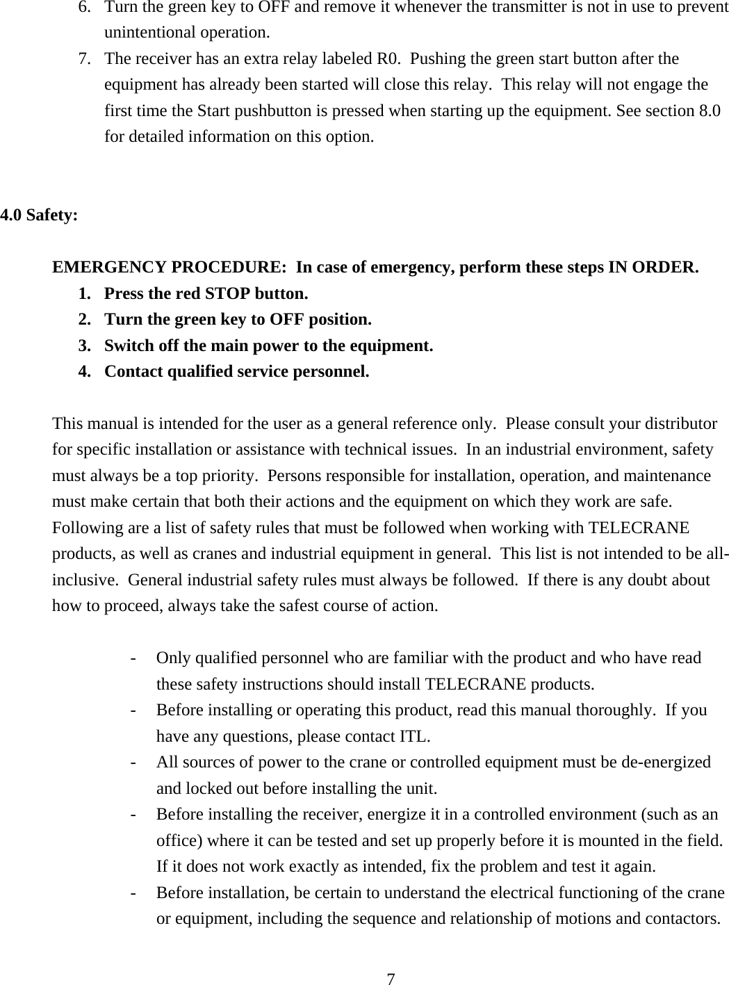 6.  Turn the green key to OFF and remove it whenever the transmitter is not in use to prevent unintentional operation. 7.  The receiver has an extra relay labeled R0.  Pushing the green start button after the equipment has already been started will close this relay.  This relay will not engage the first time the Start pushbutton is pressed when starting up the equipment. See section 8.0 for detailed information on this option.    4.0 Safety:  EMERGENCY PROCEDURE:  In case of emergency, perform these steps IN ORDER. 1.  Press the red STOP button. 2.  Turn the green key to OFF position. 3.  Switch off the main power to the equipment. 4.  Contact qualified service personnel.  This manual is intended for the user as a general reference only.  Please consult your distributor for specific installation or assistance with technical issues.  In an industrial environment, safety must always be a top priority.  Persons responsible for installation, operation, and maintenance must make certain that both their actions and the equipment on which they work are safe.  Following are a list of safety rules that must be followed when working with TELECRANE products, as well as cranes and industrial equipment in general.  This list is not intended to be all-inclusive.  General industrial safety rules must always be followed.  If there is any doubt about how to proceed, always take the safest course of action.    -  Only qualified personnel who are familiar with the product and who have read these safety instructions should install TELECRANE products. -  Before installing or operating this product, read this manual thoroughly.  If you have any questions, please contact ITL. -  All sources of power to the crane or controlled equipment must be de-energized and locked out before installing the unit. -  Before installing the receiver, energize it in a controlled environment (such as an office) where it can be tested and set up properly before it is mounted in the field.  If it does not work exactly as intended, fix the problem and test it again. -  Before installation, be certain to understand the electrical functioning of the crane or equipment, including the sequence and relationship of motions and contactors.  7  