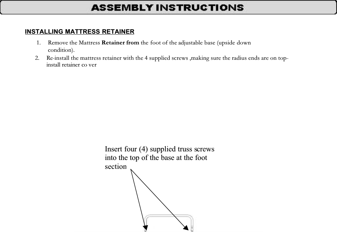 INSTALLING MATTRESS RETAINER1. Remove the Mattress Retainer from the foot of the adjustable base (upside down condition).2. Re-install the mattress retainer with the 4 supplied screws ,making sure the radius ends are on top-install retainer co verInsert four (4) supplied truss screwsinto the top of the base at the foot section