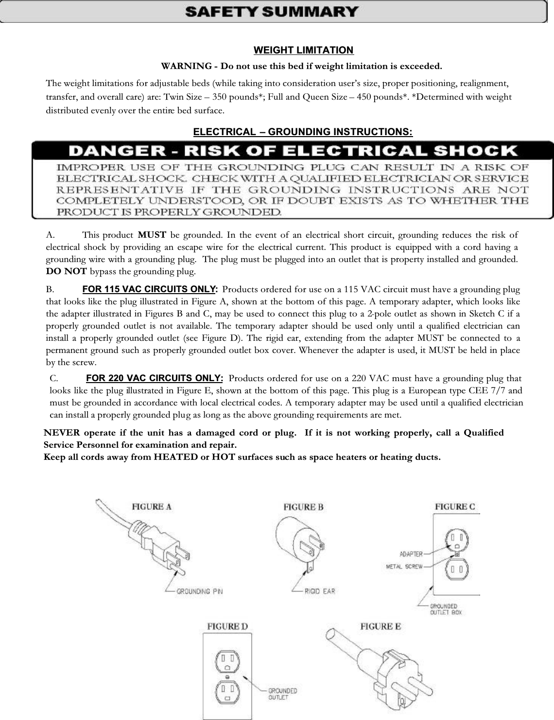 WEIGHT LIMITATION WARNING - Do not use this bed if weight limitation is exceeded. The weight limitations for adjustable beds (while taking into consideration user’s size, proper positioning, realignment, transfer, and overall care) are: Twin Size – 350 pounds*; Full and Queen Size – 450 pounds*. *Determined with weight distributed evenly over the entire bed surface. ELECTRICAL – GROUNDING INSTRUCTIONS: A. This product  MUST be grounded. In the event of an electrical short circuit, grounding reduces the risk of electrical shock by providing an escape wire for the electrical current. This product is equipped with a cord having a grounding wire with a grounding plug.  The plug must be plugged into an outlet that is property installed and grounded.DO NOT bypass the grounding plug. B. FOR 115 VAC CIRCUITS ONLY:  Products ordered for use on a 115 VAC circuit must have a grounding plug that looks like the plug illustrated in Figure A, shown at the bottom of this page. A temporary adapter, which looks likethe adapter illustrated in Figures B and C, may be used to connect this plug to a 2-pole outlet as shown in Sketch C if a properly grounded outlet is not available. The temporary adapter should be used only until a qualified electrician can install a properly grounded outlet (see Figure D). The rigid ear, extending from the adapter MUST be connected to apermanent ground such as properly grounded outlet box cover. Whenever the adapter is used, it MUST be held in place by the screw. C. FOR 220 VAC CIRCUITS ONLY:  Products ordered for use on a 220 VAC must have a grounding plug that looks like the plug illustrated in Figure E, shown at the bottom of this page. This plug is a European type CEE 7/7 and must be grounded in accordance with local electrical codes. A temporary adapter may be used until a qualified electrician can install a properly grounded plug as long as the above grounding requirements are met. NEVER operate if the unit has a damaged cord or plug.  If it is not working properly, call a Qualified Service Personnel for examination and repair. Keep all cords away from HEATED or HOT surfaces such as space heaters or heating ducts. 