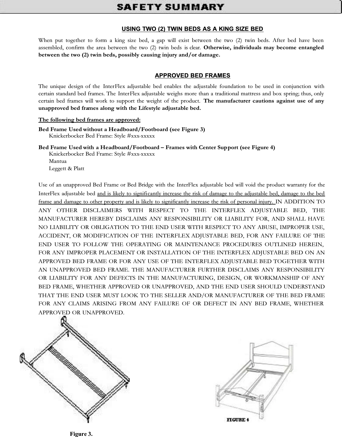USING TWO (2) TWIN BEDS AS A KING SIZE BED When put together to form a king size bed, a gap will exist between the two (2) twin beds. After bed have been assembled, confirm the area between the two (2) twin beds is clear. Otherwise, individuals may become entangled between the two (2) twin beds, possibly causing injury and/or damage. APPROVED BED FRAMES The unique design of the  InterFlex  adjustable bed enables the adjustable foundation to be used in conjunction withcertain standard bed frames. The InterFlex adjustable weighs more than a traditional mattress and box spring; thus, only certain bed frames will work to support the weight of the product. The manufacturer cautions against use of any unapproved bed frames along with the Lifestyle adjustable bed. The following bed frames are approved: Bed Frame Used without a Headboard/Footboard (see Figure 3) Knickerbocker Bed Frame: Style #xxx-xxxxxBed Frame Used with a Headboard/Footboard – Frames with Center Support (see Figure 4) Knickerbocker Bed Frame: Style #xxx-xxxxxMantuaLeggett &amp; Platt Use of an unapproved Bed Frame or Bed Bridge with the InterFlex adjustable bed will void the product warranty for the InterFlex adjustable bed and is likely to significantly increase the risk of damage to the adjustable bed, damage to the bed frame and damage to other property and is likely to significantly increase the risk of personal injury. IN ADDITION TOANY OTHER DISCLAIMERS WITH RESPECT TO THE INTERFLEX ADJUSTABLE BED, THEMANUFACTURER HEREBY DISCLAIMS ANY RESPONSIBILITY OR LIABILITY FOR, AND SHALL HAVE NO LIABILITY OR OBLIGATION TO THE END USER WITH RESPECT TO ANY ABUSE, IMPROPER USE, ACCIDENT, OR MODIFICATION OF THE INTERFLEX ADJUSTABLE BED, FOR ANY FAILURE OF THEEND USER TO FOLLOW THE OPERATING OR MAINTENANCE PROCEDURES OUTLINED HEREIN, FOR ANY IMPROPER PLACEMENT OR INSTALLATION OF THE INTERFLEX ADJUSTABLE BED ON ANAPPROVED BED FRAME OR FOR ANY USE OF THE INTERFLEX ADJUSTABLE BED TOGETHER WITH AN UNAPPROVED BED FRAME. THE MANUFACTURER FURTHER DISCLAIMS ANY RESPONSIBILITY OR LIABILITY FOR ANY DEFECTS IN THE MANUFACTURING, DESIGN, OR WORKMANSHIP OF ANY BED FRAME, WHETHER APPROVED OR UNAPPROVED, AND THE END USER SHOULD UNDERSTAND THAT THE END USER MUST LOOK TO THE SELLER AND/OR MANUFACTURER OF THE BED FRAMEFOR ANY CLAIMS ARISING FROM ANY FAILURE OF OR DEFECT IN ANY BED FRAME, WHETHER APPROVED OR UNAPPROVED.Figure 3. 
