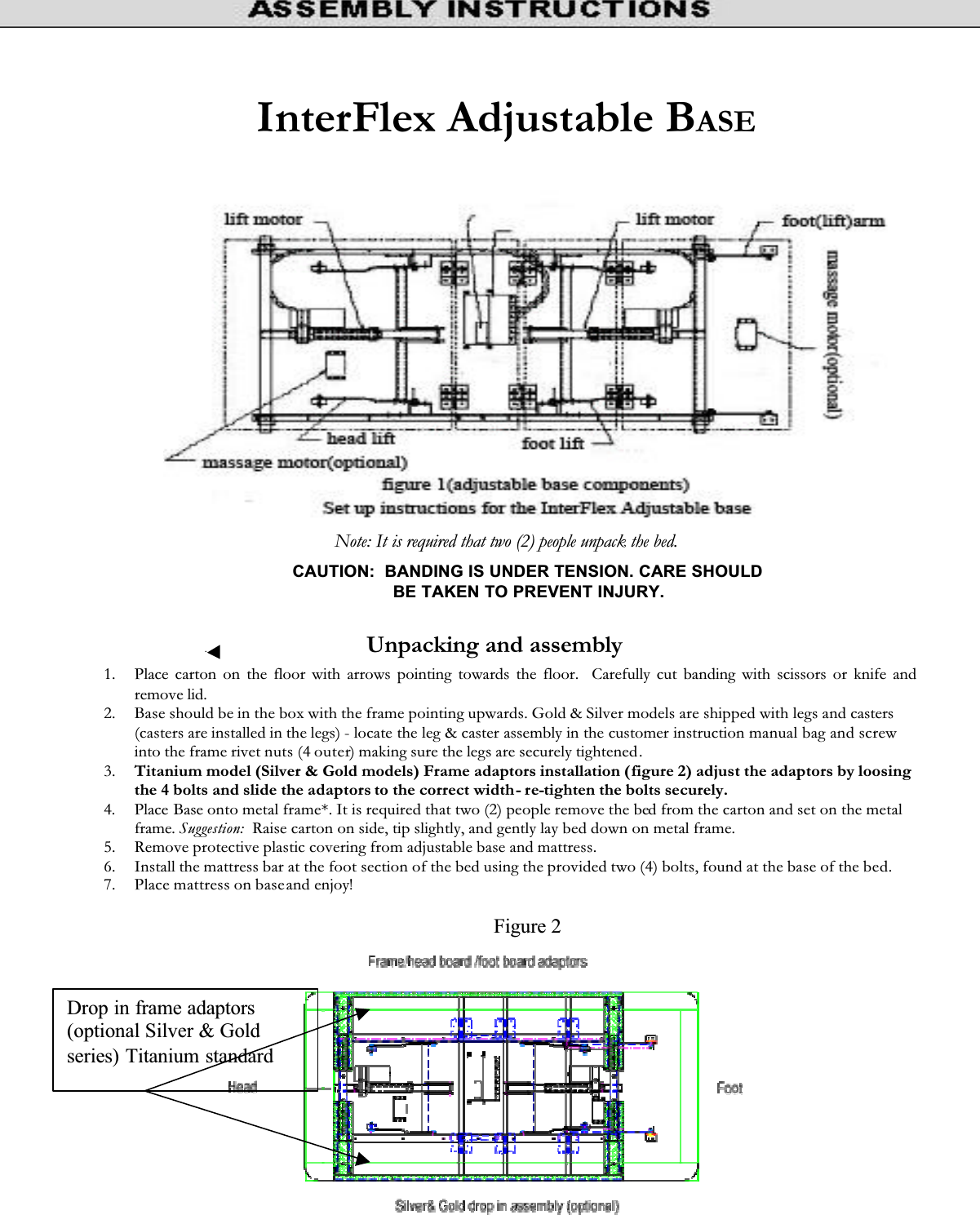 InterFlex Adjustable BASENote: It is required that two (2) people unpack the bed. 1. Place carton on the floor with arrows pointing towards the floor.  Carefully cut banding with scissors or knife and remove lid. 2. Base should be in the box with the frame pointing upwards. Gold &amp; Silver models are shipped with legs and casters(casters are installed in the legs) - locate the leg &amp; caster assembly in the customer instruction manual bag and screw into the frame rivet nuts (4 outer) making sure the legs are securely tightened.3. Titanium model (Silver &amp; Gold models) Frame adaptors installation (figure 2) adjust the adaptors by loosing the 4 bolts and slide the adaptors to the correct width- re-tighten the bolts securely.4. Place Base onto metal frame*. It is required that two (2) people remove the bed from the carton and set on the metal frame. Suggestion:  Raise carton on side, tip slightly, and gently lay bed down on metal frame. 5. Remove protective plastic covering from adjustable base and mattress. 6. Install the mattress bar at the foot section of the bed using the provided two (4) bolts, found at the base of the bed.7. Place mattress on baseand enjoy! CAUTION:  BANDING IS UNDER TENSION. CARE SHOULD BE TAKEN TO PREVENT INJURY. Unpacking and assemblyDrop in frame adaptors (optional Silver &amp; Gold series) Titanium standardFigure 2