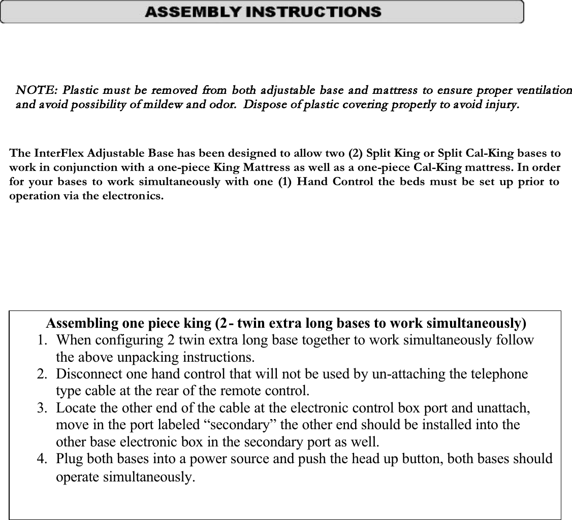 NOTE:  Plastic must be removed from both adjustable base and mattress to ensure proper ventilation and avoid possibility of mildew and odor.  Dispose of plastic covering properly to avoid injury. The InterFlex Adjustable Base has been designed to allow two (2) Split King or Split Cal-King bases towork in conjunction with a one-piece King Mattress as well as a one-piece Cal-King mattress. In order for your bases to work simultaneously with one (1) Hand Control the beds must be set up prior to operation via the electronics.Assembling one piece king (2- twin extra long bases to work simultaneously)1. When configuring 2 twin extra long base together to work simultaneously follow the above unpacking instructions.2. Disconnect one hand control that will not be used by un-attaching the telephone type cable at the rear of the remote control.3. Locate the other end of the cable at the electronic control box port and unattach, move in the port labeled “secondary” the other end should be installed into the other base electronic box in the secondary port as well.4.Plug both bases into a power source and push the head up button, both bases should operate simultaneously.
