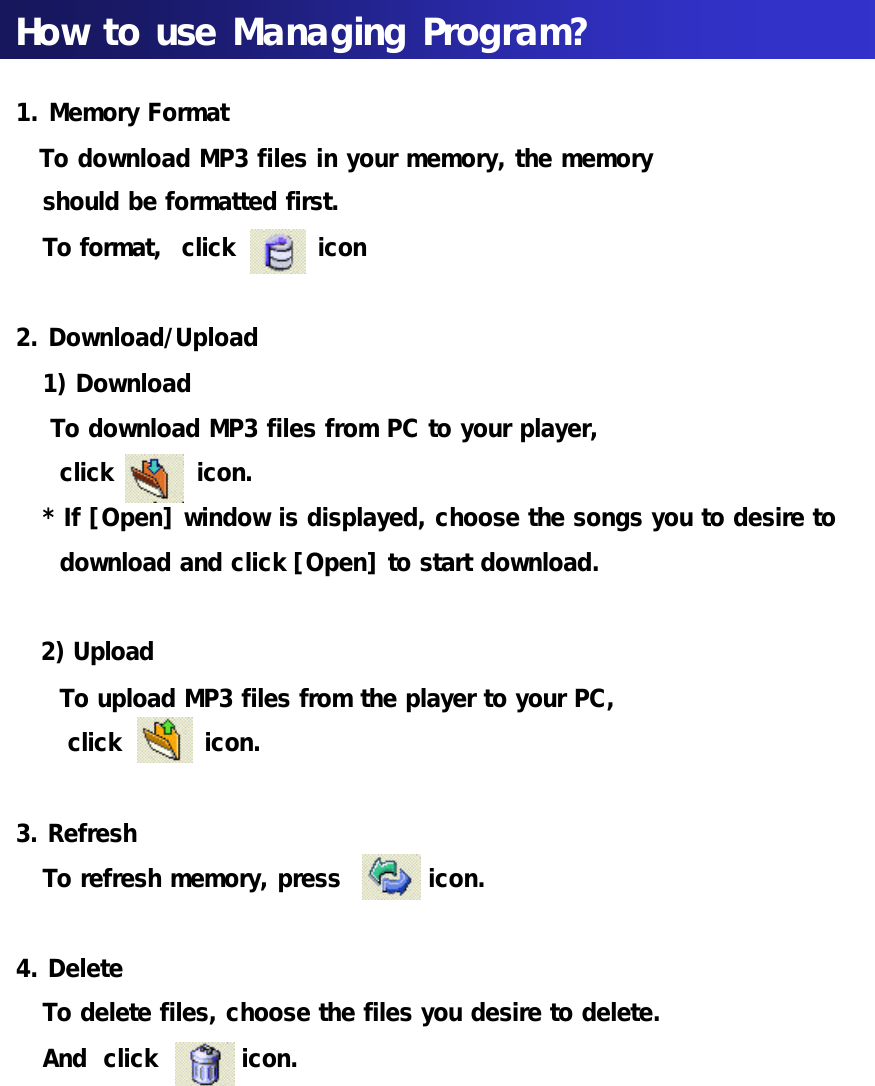 How to use Managing Program?1. Memory FormatTo download MP3 files in your memory, the memory should be formatted first. To format,  click          icon2. Download/Upload1) DownloadTo download MP3 files from PC to your player,click          icon.* If [Open] window is displayed, choose the songs you to desire to download and click [Open] to start download.2) UploadTo upload MP3 files from the player to your PC, click          icon.3. RefreshTo refresh memory, press          icon.4. Delete To delete files, choose the files you desire to delete.And  click          icon.