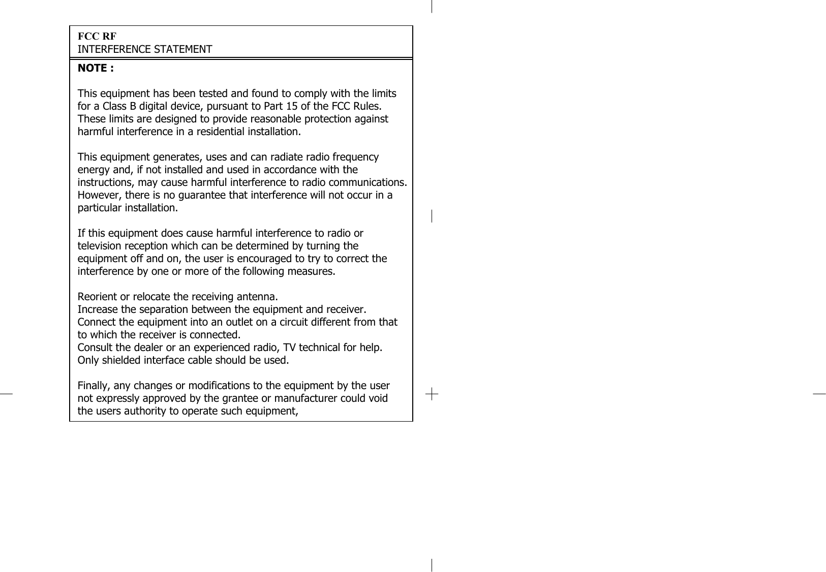 FCC RFINTERFERENCE STATEMENTNOTE :This equipment has been tested and found to comply with the limits for a Class B digital device, pursuant to Part 15 of the FCC Rules. These limits are designed to provide reasonable protection against harmful interference in a residential installation.This equipment generates, uses and can radiate radio frequency energy and, if not installed and used in accordance with the instructions, may cause harmful interference to radio communications. However, there is no guarantee that interference will not occur in a particular installation.If this equipment does cause harmful interference to radio or television reception which can be determined by turning the equipment off and on, the user is encouraged to try to correct the interference by one or more of the following measures.Reorient or relocate the receiving antenna.Increase the separation between the equipment and receiver.Connect the equipment into an outlet on a circuit different from that to which the receiver is connected.Consult the dealer or an experienced radio, TV technical for help.Only shielded interface cable should be used.Finally, any changes or modifications to the equipment by the user not expressly approved by the grantee or manufacturer could voidthe users authority to operate such equipment,