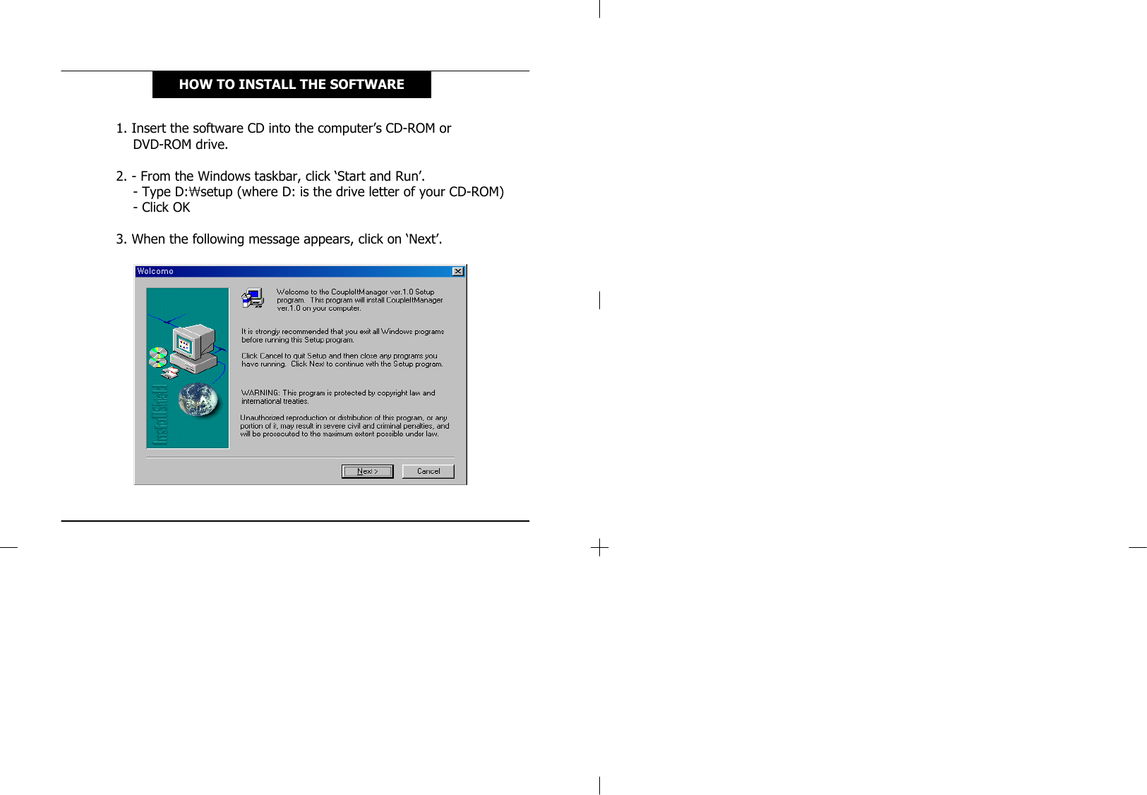 1. Insert the software CD into the computer’s CD-ROM or DVD-ROM drive.2. - From the Windows taskbar, click ‘Start and Run’.-Type D:₩setup (where D: is the drive letter of your CD-ROM)-Click OK3. When the following message appears, click on ‘Next’.HOW TO INSTALL THE SOFTWARE