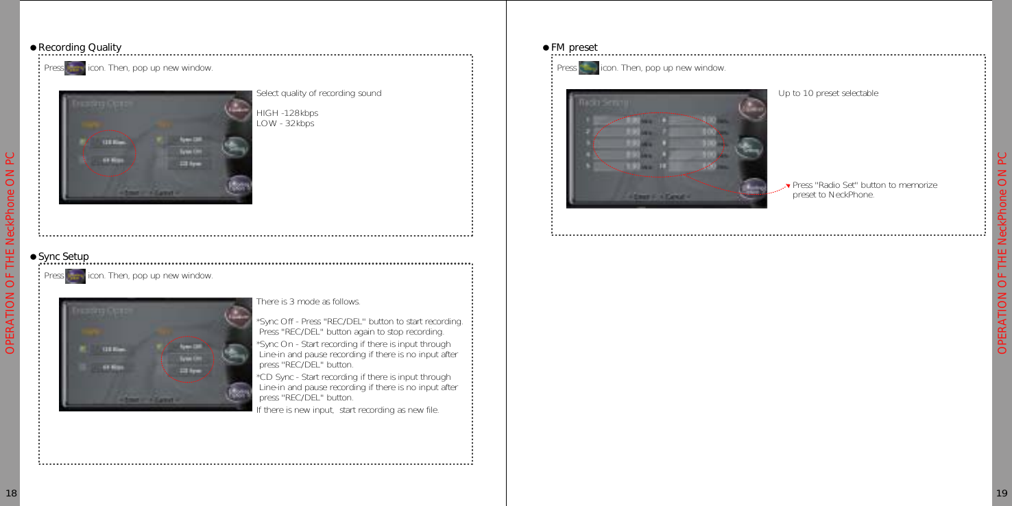 OPERATION OF THE NeckPhone ON PCOPERATION OF THE NeckPhone ON PCƗRecording QualityPress icon. Then, pop up new window.Press icon. Then, pop up new window.18 19ƗSync SetupƗFM presetPress icon. Then, pop up new window.Select quality of recording soundHIGH -128kbpsLOW - 32kbpsUp to 10 preset selectablePress &quot;Radio Set&quot; button to memorizepreset to NeckPhone.There is 3 mode as follows.*Sync Off - Press &quot;REC/DEL&quot; button to start recording.Press &quot;REC/DEL&quot; button again to stop recording.*Sync On - Start recording if there is input throughLine-in and pause recording if there is no input afterpress &quot;REC/DEL&quot; button.*CD Sync - Start recording if there is input throughLine-in and pause recording if there is no input afterpress &quot;REC/DEL&quot; button.If there is new input, start recording as new file.