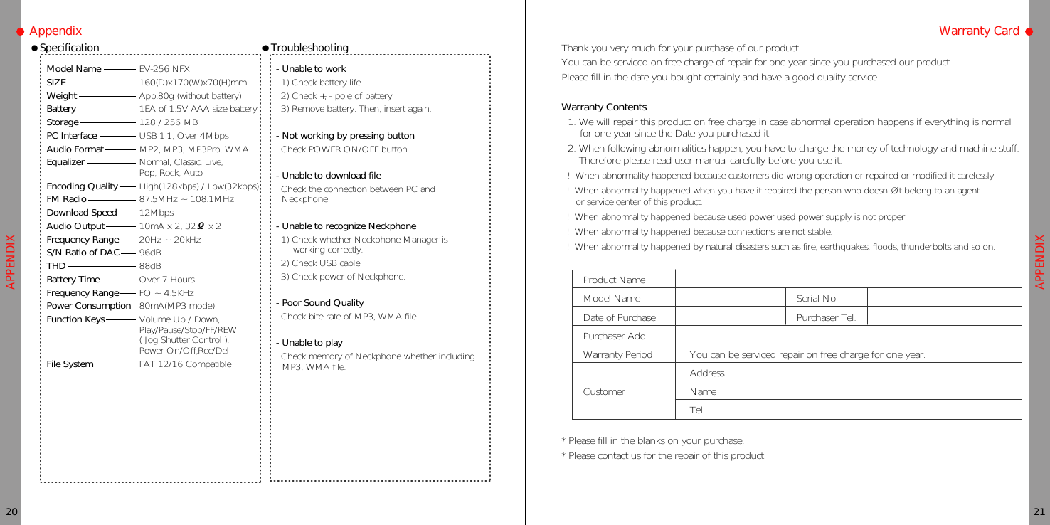 Thank you very much for your purchase of our product.You can be serviced on free charge of repair for one year since you purchased our product.Please fill in the date you bought certainly and have a good quality service.Warranty Contents1. We will repair this product on free charge in case abnormal operation happens if everything is normalfor one year since the Date you purchased it.2. When following abnormalities happen, you have to charge the money of technology and machine stuff.Therefore please read user manual carefully before you use it.! When abnormality happened because customers did wrong operation or repaired or modified it carelessly.! When abnormality happened when you have it repaired the person who doesn Øt belong to an agentor service center of this product.! When abnormality happened because used power used power supply is not proper.! When abnormality happened because connections are not stable.! When abnormality happened by natural disasters such as fire, earthquakes, floods, thunderbolts and so on.* Please fill in the blanks on your purchase.* Please contact us for the repair of this product.Product NameModel Name Serial No.Date of Purchase Purchaser Tel.Purchaser Add.Warranty Period You can be serviced repair on free charge for one year.AddressCustomer NameTel.APPENDIXAPPENDIXAppendixModel NameSIZEWeightBatteryStoragePC InterfaceAudio FormatEqualizerEncoding QualityFM RadioDownload SpeedAudio OutputFrequency RangeS/N Ratio of DACTHDBattery TimeFrequency RangePower ConsumptionFunction KeysFile SystemEV-256 NFX160(D)x170(W)x70(H)mmApp.80g (without battery)1EA of 1.5V AAA size battery128 / 256 MBUSB 1.1, Over 4MbpsMP2, MP3, MP3Pro, WMANormal, Classic, Live,Pop, Rock, AutoHigh(128kbps) / Low(32kbps)87.5MHz ~ 108.1MHz12Mbps10mAx2,32ѻx220Hz ~ 20kHz96dB88dBOver 7 HoursFO ~ 4.5KHz80mA(MP3 mode)Volume Up / Down,Play/Pause/Stop/FF/REW( Jog Shutter Control ),Power On/Off,Rec/DelFAT 12/16 Compatible- Unable to work1) Check battery life.2) Check +, - pole of battery.3) Remove battery. Then, insert again.- Not working by pressing buttonCheck POWER ON/OFF button.- Unable to download fileCheck the connection between PC andNeckphone- Unable to recognize Neckphone1) Check whether Neckphone Manager isworking correctly.2) Check USB cable.3) Check power of Neckphone.- Poor Sound QualityCheckbiterateofMP3,WMAfile.- Unable to playCheck memory of Neckphone whether includingMP3, WMA file.20 21ƗSpecification ƗTroubleshooting Warranty Card