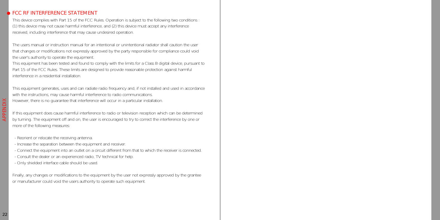 This device complies with Part 15 of the FCC Rules. Operation is subject to the following two conditions :(1) this device may not cause harmful interference, and (2) this device must accept any interferencereceived, including interference that may cause undesired operation.The users manual or instruction manual for an intentional or unintentional radiator shall caution the userthat changes or modifications not expressly approved by the party responsible for compliance could voidthe user&apos;s authority to operate the equipment.This equipment has been tested and found to comply with the limits for a Class B digital device, pursuant toPart 15 of the FCC Rules. These limits are designed to provide reasonable protection against harmfulinterference in a residential installation.This equipment generates, uses and can radiate radio frequency and, if not installed and used in accordancewith the instructions, may cause harmful interference to radio communications.However, there is no guarantee that interference will occur in a particular installation.If this equipment does cause harmful interference to radio or television reception which can be determinedby turning. The equipment off and on, the user is encouraged to try to correct the interference by one ormore of the following measures:- Reorient or relocate the receiving antenna.- Increase the separation between the equipment and receiver.- Connect the equipment into an outlet on a circuit different from that to which the receiver is connected.- Consult the dealer or an experienced radio, TV technical for help.- Only shielded interface cable should be used.Finally, any changes or modifications to the equipment by the user not expressly approved by the granteeor manufacturer could void the users authority to operate such equipment.APPENDIXFCC RF INTERFERENCE STATEMENT22