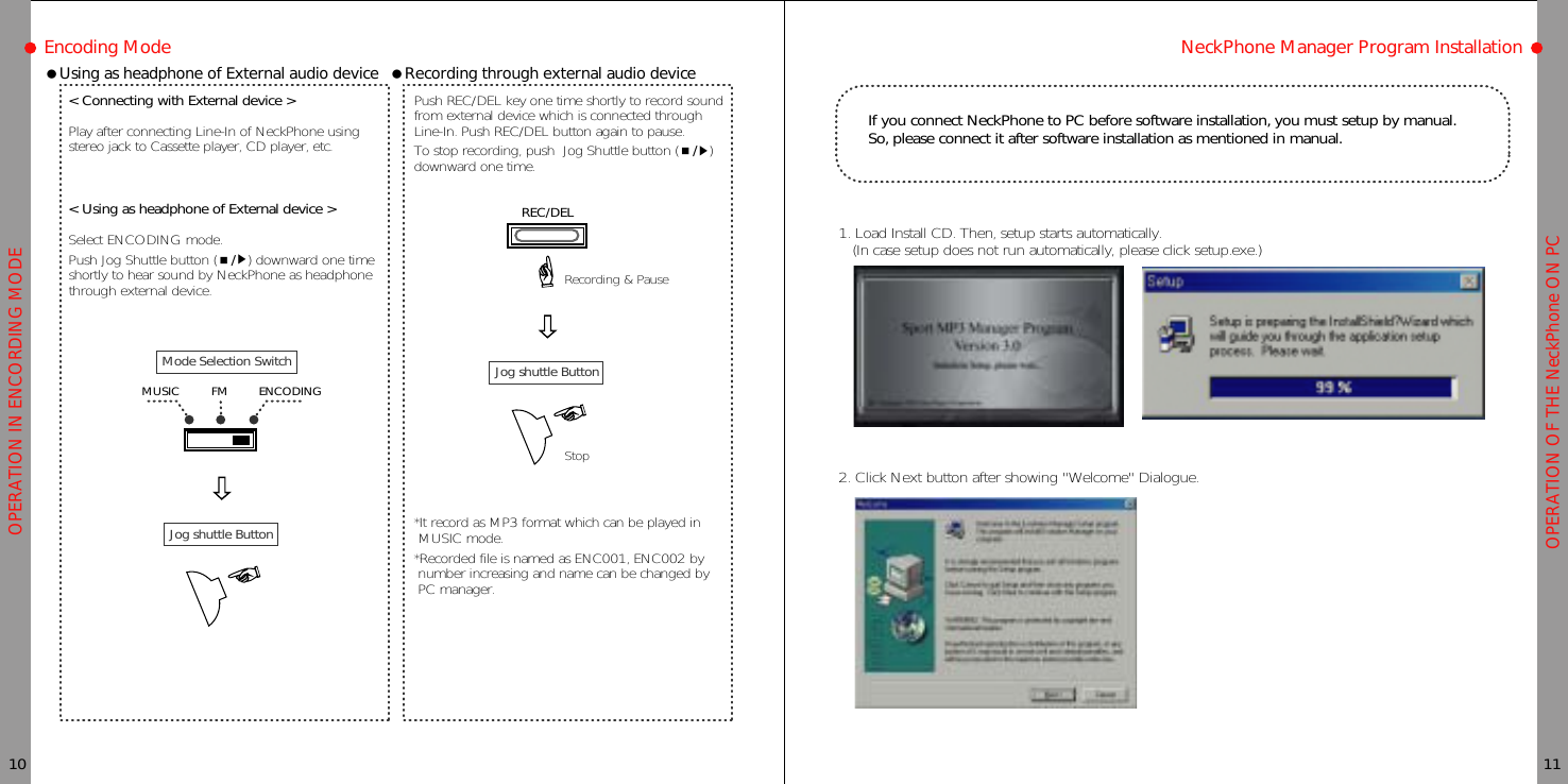 OPERATION OF THE NeckPhone ON PCOPERATION IN ENCORDING MODEEncoding ModeƗUsing as headphone of External audio device&lt; Connecting with External device &gt;Play after connecting Line-In of NeckPhone usingstereo jack to Cassette player, CD player, etc.&lt; Using as headphone of External device &gt;Select ENCODING mode.Push Jog Shuttle button (Ɯ/ȯ) downward one timeshortly to hear sound by NeckPhone as headphonethrough external device.10 11NeckPhone Manager Program InstallationƗRecording through external audio devicePush REC/DEL key one time shortly to record soundfrom external device which is connected throughLine-In. Push REC/DEL button again to pause.To stop recording, push Jog Shuttle button (Ɯ/ȯ)downward one time.*It record as MP3 format which can be played inMUSIC mode.*Recorded file is named as ENC001, ENC002 bynumber increasing and name can be changed byPC manager.If you connect NeckPhone to PC before software installation, you must setup by manual.So, please connect it after software installation as mentioned in manual.1. Load Install CD. Then, setup starts automatically.(In case setup does not run automatically, please click setup.exe.)2. Click Next button after showing &quot;Welcome&quot; Dialogue.Jog shuttle ButtonMode Selection SwitchFMMUSIC ENCODING Jog shuttle ButtonRecording &amp; PauseStopREC/DEL