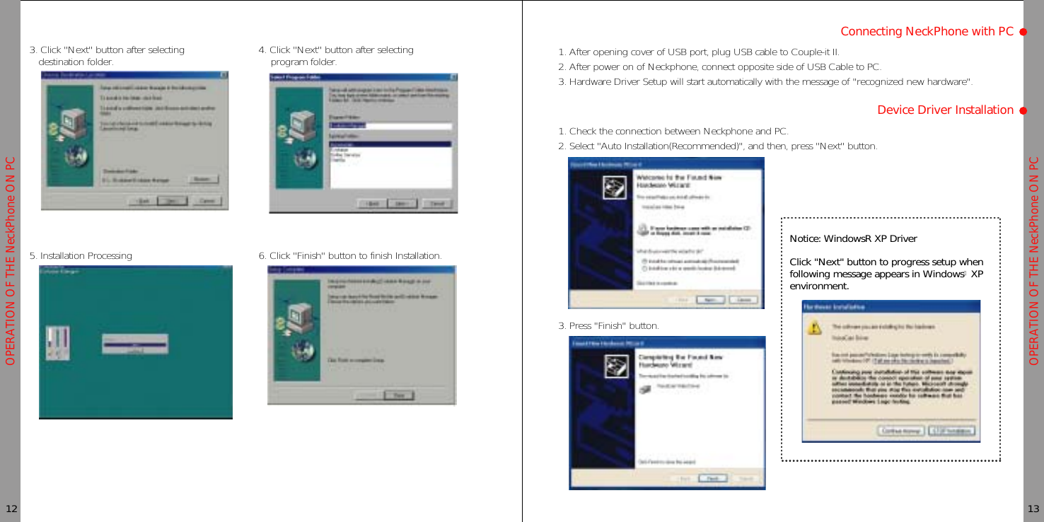 OPERATION OF THE NeckPhone ON PCOPERATION OF THE NeckPhone ON PC3. Click &quot;Next&quot; button after selectingdestination folder. 4. Click &quot;Next&quot; button after selectingprogram folder.5. Installation Processing 6. Click &quot;Finish&quot; button to finish Installation.12 13Connecting NeckPhone with PCNotice: WindowsR XP DriverClick &quot;Next&quot; button to progress setup whenfollowing message appears in WindowsⓇ XPenvironment.1. After opening cover of USB port, plug USB cable to Couple-it II.2. After power on of Neckphone, connect opposite side of USB Cable to PC.3. Hardware Driver Setup will start automatically with the message of &quot;recognized new hardware&quot;.Device Driver Installation1. Check the connection between Neckphone and PC.2. Select &quot;Auto Installation(Recommended)&quot;, and then, press &quot;Next&quot; button.3. Press &quot;Finish&quot; button.