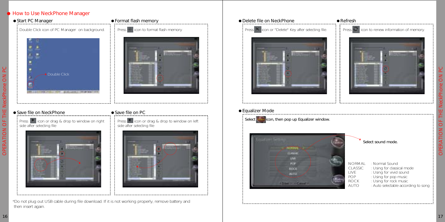 OPERATION OF THE NeckPhone ON PCOPERATION OF THE NeckPhone ON PCHow to Use NeckPhone ManagerƗStart PC ManagerDouble Click icon of PC Manager on background.16 17ƗFormat flash memoryPress icon to format flash memoryƗSave file on NeckPhone*Do not plug out USB cable during file download. If it is not working properly, remove battery andthen insert again.Press icon or drag &amp; drop to window on rightside after selecting fileƗSave file on PCPress icon or drag &amp; drop to window on leftside after selecting fileƗDelete file on NeckPhonePress icon or &quot;Delete&quot; Key after selecting file.ƗRefreshPress icon to renew information of memory.ƗEqualizer ModeSelect icon, then pop up Equalizer window.NORMAL : Normal SoundCLASSIC : Using for classical modeLIVE : Using for vivid soundPOP : Using for pop musicROCK : Using for rock musicAUTO : Auto selectable according to songSelect sound mode.Double Click