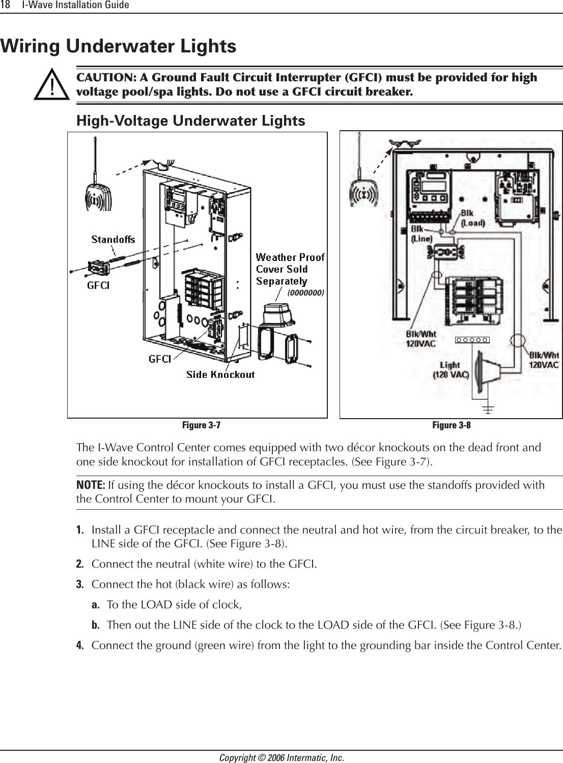 18     I-Wave Installation GuideCopyright © 2006 Intermatic, Inc.Wiring Underwater LightsCAUTION: A Ground Fault Circuit Interrupter (GFCI) must be provided for high voltage pool/spa lights. Do not use a GFCI circuit breaker.High-Voltage Underwater LightsThe I-Wave Control Center comes equipped with two décor knockouts on the dead front and one side knockout for installation of GFCI receptacles. (See Figure 3-7).NOTE: If using the décor knockouts to install a GFCI, you must use the standoffs provided with the Control Center to mount your GFCI.Install a GFCI receptacle and connect the neutral and hot wire, from the circuit breaker, to the LINE side of the GFCI. (See Figure 3-8).Connect the neutral (white wire) to the GFCI.Connect the hot (black wire) as follows:To the LOAD side of clock, Then out the LINE side of the clock to the LOAD side of the GFCI. (See Figure 3-8.)Connect the ground (green wire) from the light to the grounding bar inside the Control Center.1.2.3.a.b.4.(0000000)(0000000)      Figure 3-7                                    Figure 3-8      Figure 3-7                                    Figure 3-8