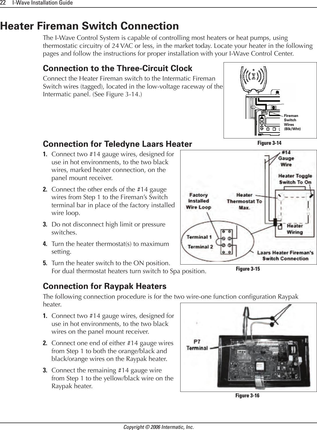 22     I-Wave Installation GuideCopyright © 2006 Intermatic, Inc.Heater Fireman Switch ConnectionThe I-Wave Control System is capable of controlling most heaters or heat pumps, using thermostatic circuitry of 24 VAC or less, in the market today. Locate your heater in the following pages and follow the instructions for proper installation with your I-Wave Control Center.Connection to the Three-Circuit ClockConnect the Heater Fireman switch to the Intermatic Fireman Switch wires (tagged), located in the low-voltage raceway of the Intermatic panel. (See Figure 3-14.)Connection for Teledyne Laars HeaterConnect two #14 gauge wires, designed for use in hot environments, to the two black wires, marked heater connection, on the panel mount receiver.Connect the other ends of the #14 gauge wires from Step 1 to the Fireman’s Switch terminal bar in place of the factory installed wire loop.Do not disconnect high limit or pressure switches.Turn the heater thermostat(s) to maximum setting.Turn the heater switch to the ON position. For dual thermostat heaters turn switch to Spa position.Connection for Raypak HeatersThe following connection procedure is for the two wire-one function conguration Raypak heater.Connect two #14 gauge wires, designed for use in hot environments, to the two black wires on the panel mount receiver.Connect one end of either #14 gauge wires from Step 1 to both the orange/black and black/orange wires on the Raypak heater.Connect the remaining #14 gauge wire from Step 1 to the yellow/black wire on the Raypak heater.1.2.3.4.5.1.2.3.Fireman SwitchWires(Blk/Wht)Fireman SwitchWires(Blk/Wht)Figure 3-14Figure 3-14Figure 3-15Figure 3-15Figure 3-16Figure 3-16