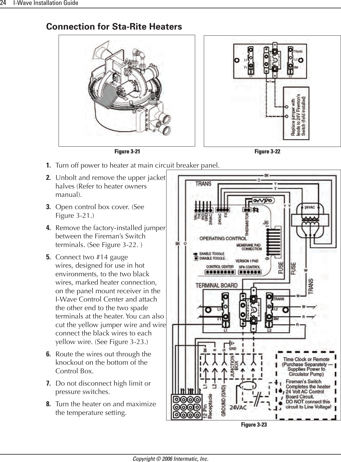 24     I-Wave Installation GuideCopyright © 2006 Intermatic, Inc.Connection for Sta-Rite HeatersTurn off power to heater at main circuit breaker panel.Unbolt and remove the upper jacket halves (Refer to heater owners manual).Open control box cover. (See Figure 3-21.)Remove the factory-installed jumper between the Fireman’s Switch terminals. (See Figure 3-22. )Connect two #14 gauge wires, designed for use in hot environments, to the two black wires, marked heater connection, on the panel mount receiver in the I-Wave Control Center and attach the other end to the two spade terminals at the heater. You can also cut the yellow jumper wire and wire connect the black wires to each yellow wire. (See Figure 3-23.)Route the wires out through the knockout on the bottom of the Control Box. Do not disconnect high limit or pressure switches.Turn the heater on and maximize the temperature setting.1.2.3.4.5.6.7.8.            Figure 3-21                   Figure 3-22            Figure 3-21                   Figure 3-22Figure 3-23Figure 3-23
