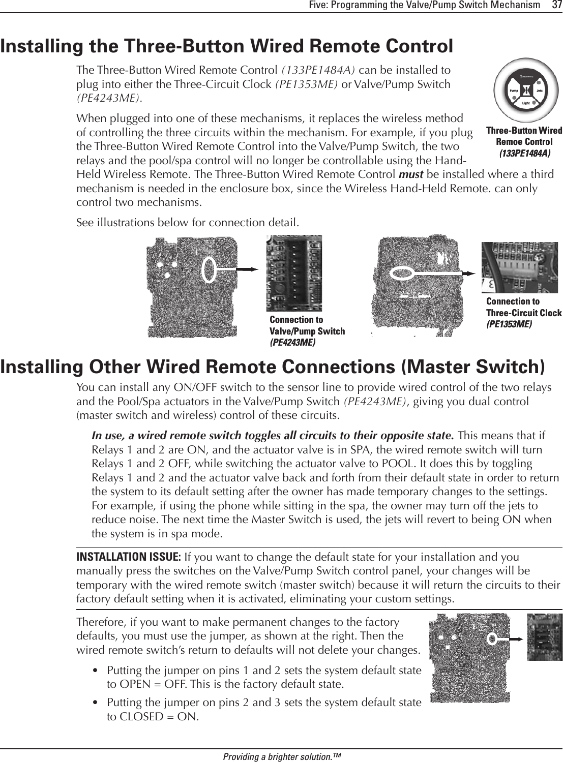 Five: Programming the Valve/Pump Switch Mechanism     37Providing a brighter solution.™Installing the Three-Button Wired Remote Control   The Three-Button Wired Remote Control (133PE1484A) can be installed to plug into either the Three-Circuit Clock (PE1353ME) or Valve/Pump Switch (PE4243ME). When plugged into one of these mechanisms, it replaces the wireless method of controlling the three circuits within the mechanism. For example, if you plug the Three-Button Wired Remote Control into the Valve/Pump Switch, the two relays and the pool/spa control will no longer be controllable using the Hand-Held Wireless Remote. The Three-Button Wired Remote Control must be installed where a third mechanism is needed in the enclosure box, since the Wireless Hand-Held Remote. can only control two mechanisms.See illustrations below for connection detail.Installing Other Wired Remote Connections (Master Switch)You can install any ON/OFF switch to the sensor line to provide wired control of the two relays and the Pool/Spa actuators in the Valve/Pump Switch (PE4243ME), giving you dual control (master switch and wireless) control of these circuits.In use, a wired remote switch toggles all circuits to their opposite state. This means that if Relays 1 and 2 are ON, and the actuator valve is in SPA, the wired remote switch will turn Relays 1 and 2 OFF, while switching the actuator valve to POOL. It does this by toggling Relays 1 and 2 and the actuator valve back and forth from their default state in order to return the system to its default setting after the owner has made temporary changes to the settings. For example, if using the phone while sitting in the spa, the owner may turn off the jets to reduce noise. The next time the Master Switch is used, the jets will revert to being ON when the system is in spa mode.INSTALLATION ISSUE: If you want to change the default state for your installation and you manually press the switches on the Valve/Pump Switch control panel, your changes will be temporary with the wired remote switch (master switch) because it will return the circuits to their factory default setting when it is activated, eliminating your custom settings.Therefore, if you want to make permanent changes to the factory defaults, you must use the jumper, as shown at the right. Then the wired remote switch’s return to defaults will not delete your changes. Putting the jumper on pins 1 and 2 sets the system default state to OPEN = OFF. This is the factory default state.Putting the jumper on pins 2 and 3 sets the system default state to CLOSED = ON.••Three-Button Wired Remoe Control (133PE1484A)Three-Button Wired Remoe Control (133PE1484A)Connection to Valve/Pump Switch (PE4243ME)Connection to Valve/Pump Switch (PE4243ME)Connection to Three-Circuit Clock (PE1353ME)Connection to Three-Circuit Clock (PE1353ME)