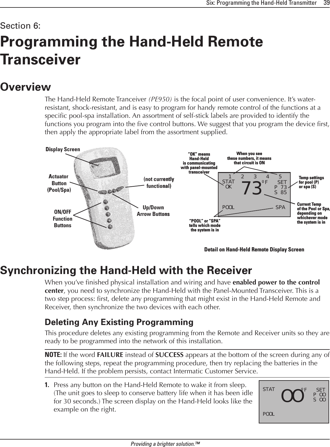 Six: Programming the Hand-Held Transmitter     39Providing a brighter solution.™Section 6:  Programming the Hand-Held Remote TransceiverOverviewThe Hand-Held Remote Tranceiver (PE950) is the focal point of user convenience. It’s water-resistant, shock-resistant, and is easy to program for handy remote control of the functions at a specic pool-spa installation. An assortment of self-stick labels are provided to identify the functions you program into the ve control buttons. We suggest that you program the device rst, then apply the appropriate label from the assortment supplied.Synchronizing the Hand-Held with the ReceiverWhen you’ve nished physical installation and wiring and have enabled power to the control center, you need to synchronize the Hand-Held with the Panel-Mounted Transceiver. This is a two step process: rst, delete any programming that might exist in the Hand-Held Remote and Receiver, then synchronize the two devices with each other. Deleting Any Existing ProgrammingThis procedure deletes any existing programming from the Remote and Receiver units so they are ready to be programmed into the network of this installation.NOTE: If the word FAILURE instead of SUCCESS appears at the bottom of the screen during any of the following steps, repeat the programming procedure, then try replacing the batteries in the Hand-Held. If the problem persists, contact Intermatic Customer Service. Press any button on the Hand-Held Remote to wake it from sleep. (The unit goes to sleep to conserve battery life when it has been idle for 30 seconds.) The screen display on the Hand-Held looks like the example on the right.1.Actuator Button(Pool/Spa)(not currentlyfunctional)Display ScreenON/OFFFunctionButtonsUp/DownArrow ButtonsActuator Button(Pool/Spa)(not currentlyfunctional)Display ScreenON/OFFFunctionButtonsUp/DownArrow Buttons  1   2   3   4   5STAT OK POOL             SPA     73ºF   SET    P 73    S 85When you seethese numbers, it meansthat circuit is ON“POOL” or “SPA”tells which modethe system is in“OK” meansHand-Heldis communicatingwith panel-mountedtransceiverCurrent Tempof the Pool or Spa,depending on whichever modethe system is inTemp settingsfor pool (P)or spa (S)  1   2   3   4   5STAT OK POOL             SPA     73ºF   SET    P 73    S 85When you seethese numbers, it meansthat circuit is ON“POOL” or “SPA”tells which modethe system is in“OK” meansHand-Heldis communicatingwith panel-mountedtransceiverCurrent Tempof the Pool or Spa,depending on whichever modethe system is inTemp settingsfor pool (P)or spa (S)Detail on Hand-Held Remote Display ScreenDetail on Hand-Held Remote Display ScreenSTAT POOL     OOºF   SET    P OO    S OOSTAT POOL     OOºF   SET    P OO    S OO