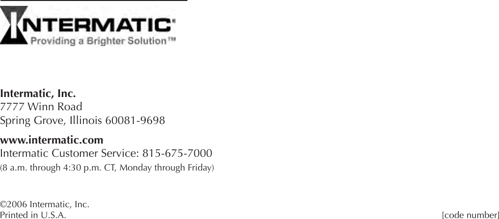Intermatic, Inc. 7777 Winn Road Spring Grove, Illinois 60081-9698www.intermatic.com Intermatic Customer Service: 815-675-7000 (8 a.m. through 4:30 p.m. CT, Monday through Friday)©2006 Intermatic, Inc. Printed in U.S.A.                      [code number] 