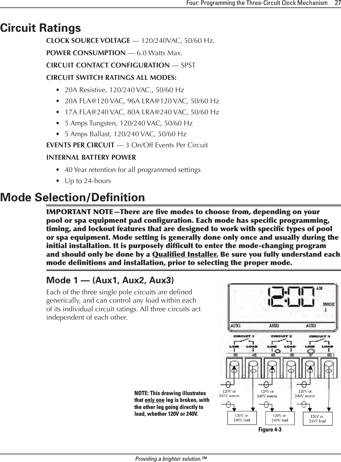 Four: Programming the Three-Circult Clock Mechanism     27Providing a brighter solution.™Circuit RatingsCLOCK SOURCE VOLTAGE — 120/240VAC, 50/60 Hz.POWER CONSUMPTION — 6.0 Watts Max.CIRCUIT CONTACT CONFIGURATION — SPSTCIRCUIT SWITCH RATINGS ALL MODES:20A Resistive, 120/240 VAC., 50/60 Hz20A FLA@120 VAC, 96A LRA@120 VAC, 50/60 Hz17A FLA@240 VAC, 80A LRA@240 VAC, 50/60 Hz5 Amps Tungsten, 120/240 VAC, 50/60 Hz5 Amps Ballast, 120/240 VAC, 50/60 HzEVENTS PER CIRCUIT — 3 On/Off Events Per CircuitINTERNAL BATTERY POWER40 Year retention for all programmed settingsUp to 24-hoursMode Selection/DeﬁnitionIMPORTANT NOTE—There are ve modes to choose from, depending on your pool or spa equipment pad conguration. Each mode has specic programming, timing, and lockout features that are designed to work with specic types of pool or spa equipment. Mode setting is generally done only once and usually during the initial installation. It is purposely difcult to enter the mode-changing program and should only be done by a Qualied Installer. Be sure you fully understand each mode denitions and installation, prior to selecting the proper mode.Mode 1 — (Aux1, Aux2, Aux3)Each of the three single pole circuits are dened generically, and can control any load within each of its individual circuit ratings. All three circuits act independent of each other.•••••••Figure 4-3Figure 4-3NOTE: This drawing illustrates that only one leg is broken, with the other leg going directly to load, whether 120V or 240V.NOTE: This drawing illustrates that only one leg is broken, with the other leg going directly to load, whether 120V or 240V.