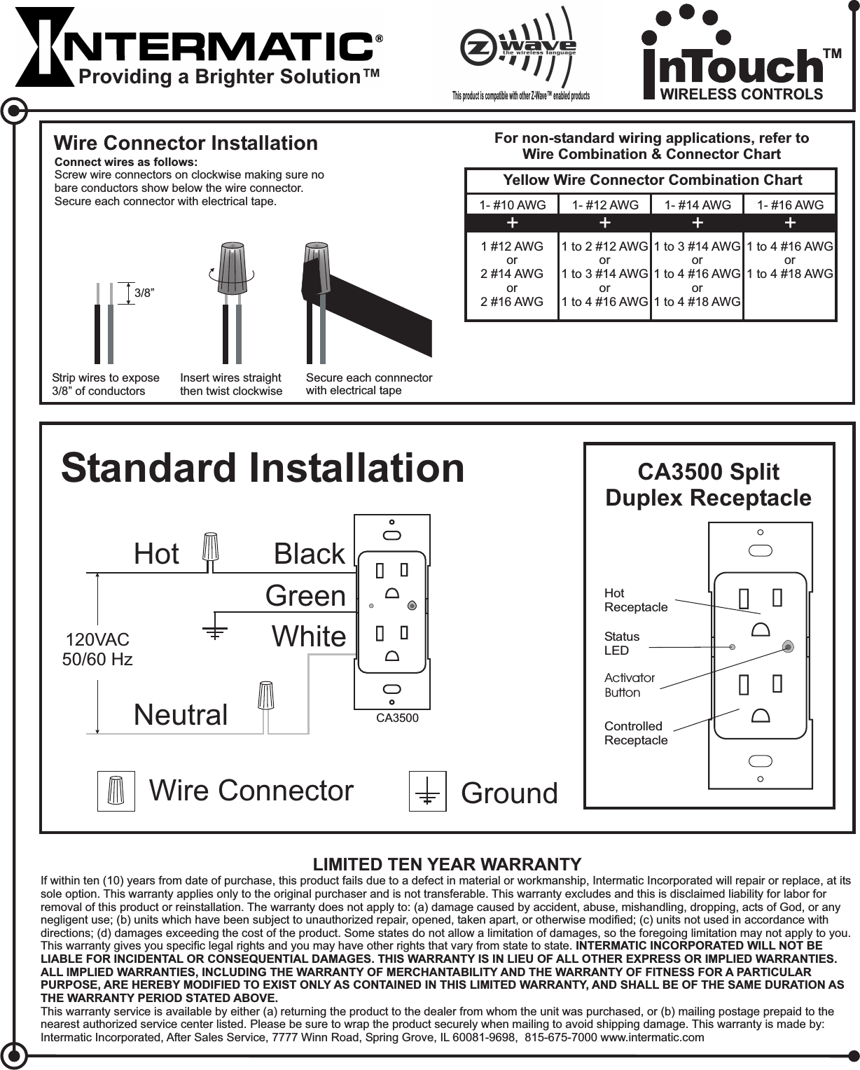 WhiteStandard InstallationHot BlackNeutralWire Connector GroundGreen120VAC50/60 HzCA3500ActivatorButtonHotReceptacleControlledReceptacleStatusLEDThis product is compatible with other Z-Wave enabled products™LIMITED TEN YEAR WARRANTYIf within ten (10) years from date of purchase, this product fails due to a defect in material or workmanship, Intermatic Incorporated will repair or replace, at itssole option. This warranty applies only to the original purchaser and is not transferable. This warranty excludes and this is disclaimed liability for labor forremoval of this product or reinstallation. The warranty does not apply to: (a) damage caused by accident, abuse, mishandling, dropping, acts of God, or anynegligent use; (b) units which have been subject to unauthorized repair, opened, taken apart, or otherwise modified; (c) units not used in accordance withdirections; (d) damages exceeding the cost of the product. Some states do not allow a limitation of damages, so the foregoing limitation may not apply to you.This warranty gives you specific legal rights and you may have other rights that vary from state to state.This warranty service is available by either (a) returning the product to the dealer from whom the unit was purchased, or (b) mailing postage prepaid to thenearest authorized service center listed. Please be sure to wrap the product securely when mailing to avoid shipping damage. This warranty is made by:Intermatic Incorporated, After Sales Service, 7777 Winn Road, Spring Grove, IL 60081-9698, 815-675-7000 www.intermatic.comINTERMATIC INCORPORATED WILL NOT BELIABLE FOR INCIDENTAL OR CONSEQUENTIAL DAMAGES. THIS WARRANTY IS IN LIEU OF ALL OTHER EXPRESS OR IMPLIED WARRANTIES.ALL IMPLIED WARRANTIES, INCLUDING THE WARRANTY OF MERCHANTABILITY AND THE WARRANTY OF FITNESS FOR A PARTICULARPURPOSE, ARE HEREBY MODIFIED TO EXIST ONLY AS CONTAINED IN THIS LIMITED WARRANTY, AND SHALL BE OF THE SAME DURATION ASTHE WARRANTY PERIOD STATED ABOVE.Wire Connector InstallationConnect wires as follows:Screw wire connectors on clockwise making sure nobare conductors show below the wire connector.Secure each connector with electrical tape.Insert wires straightthen twist clockwiseSecure each connnectorwith electrical tapeStrip wires to expose3/8” of conductors3/8”For non-standard wiring applications, refer toWire Combination &amp; Connector ChartYellow Wire Connector Combination Chart1- #10 AWG1 #12 AWGor2 #14 AWGor2 #16 AWG+1- #12 AWG1to2#12AWGor1to3#14AWGor1to4#16AWG+1- #14 AWG1to3#14AWGor1to4#16AWGor1to4#18AWG+1- #16 AWG1to4#16AWGor1to4#18AWG+CA3500 SplitDuplex ReceptacleProviding a Brighter Solution™WIRELESS CONTROLSTM