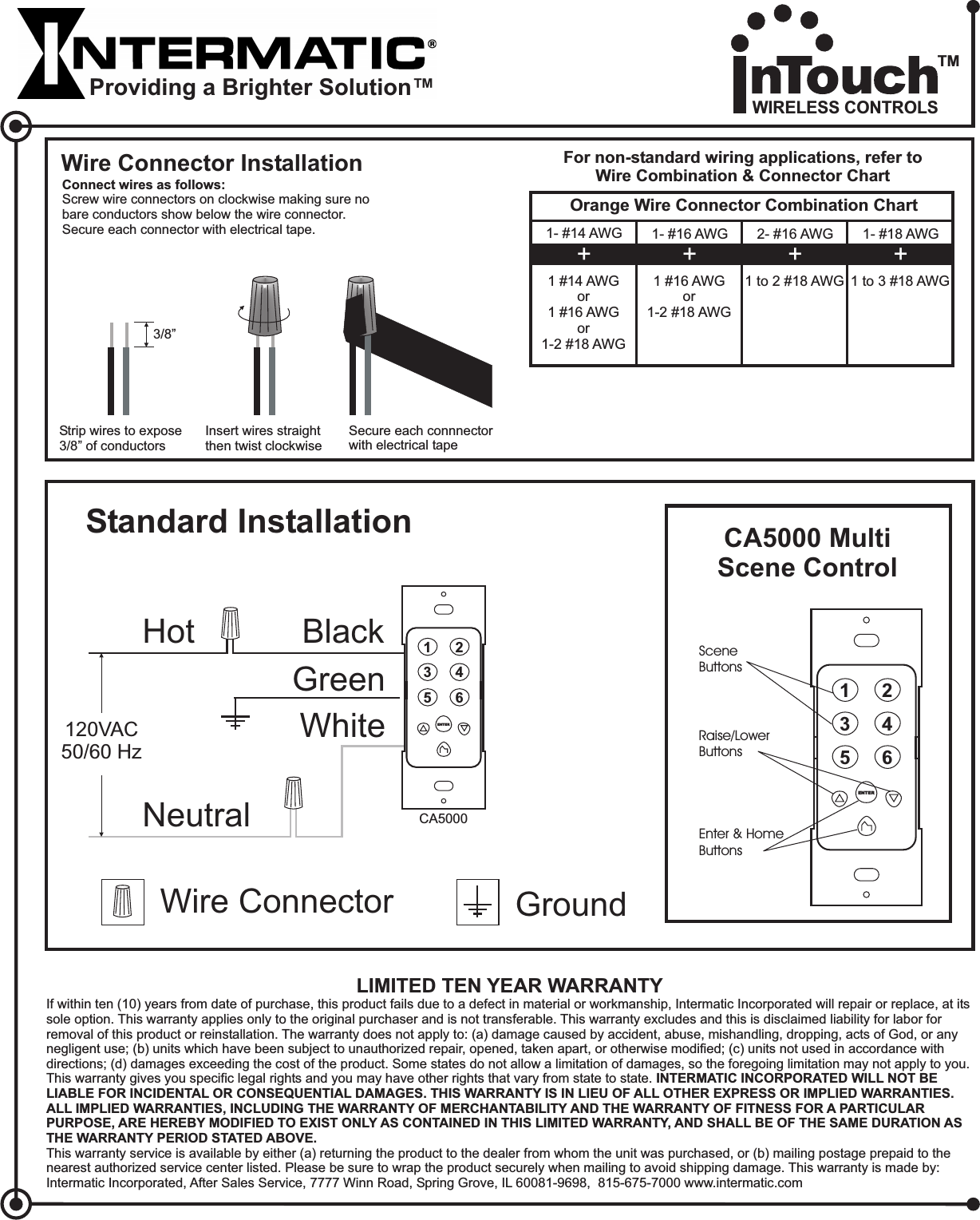 WhiteStandard InstallationHot BlackNeutralWire Connector GroundGreen120VAC50/60 HzCA5000Raise/LowerButtonsSceneButtons135246ENTEREnter &amp; HomeButtons135246ENTERLIMITED TEN YEAR WARRANTYIf within ten (10) years from date of purchase, this product fails due to a defect in material or workmanship, Intermatic Incorporated will repair or replace, at itssole option. This warranty applies only to the original purchaser and is not transferable. This warranty excludes and this is disclaimed liability for labor forremoval of this product or reinstallation. The warranty does not apply to: (a) damage caused by accident, abuse, mishandling, dropping, acts of God, or anynegligent use; (b) units which have been subject to unauthorized repair, opened, taken apart, or otherwise modified; (c) units not used in accordance withdirections; (d) damages exceeding the cost of the product. Some states do not allow a limitation of damages, so the foregoing limitation may not apply to you.This warranty gives you specific legal rights and you may have other rights that vary from state to state.This warranty service is available by either (a) returning the product to the dealer from whom the unit was purchased, or (b) mailing postage prepaid to thenearest authorized service center listed. Please be sure to wrap the product securely when mailing to avoid shipping damage. This warranty is made by:Intermatic Incorporated, After Sales Service, 7777 Winn Road, Spring Grove, IL 60081-9698, 815-675-7000 www.intermatic.comINTERMATIC INCORPORATED WILL NOT BELIABLE FOR INCIDENTAL OR CONSEQUENTIAL DAMAGES. THIS WARRANTY IS IN LIEU OF ALL OTHER EXPRESS OR IMPLIED WARRANTIES.ALL IMPLIED WARRANTIES, INCLUDING THE WARRANTY OF MERCHANTABILITY AND THE WARRANTY OF FITNESS FOR A PARTICULARPURPOSE, ARE HEREBY MODIFIED TO EXIST ONLY AS CONTAINED IN THIS LIMITED WARRANTY, AND SHALL BE OF THE SAME DURATION ASTHE WARRANTY PERIOD STATED ABOVE.Wire Connector InstallationConnect wires as follows:Screw wire connectors on clockwise making sure nobare conductors show below the wire connector.Secure each connector with electrical tape.Insert wires straightthen twist clockwiseSecure each connnectorwith electrical tapeFor non-standard wiring applications, refer toWire Combination &amp; Connector ChartOrange Wire Connector Combination Chart1- #14 AWG1 #14 AWGor1 #16 AWGor1-2 #18 AWG+1- #16 AWG1 #16 AWGor1-2 #18 AWG+2- #16 AWG1to2#18AWG+1- #18 AWG1to3#18AWG+Strip wires to expose3/8” of conductors3/8”CA5000 MultiScene ControlProviding a Brighter Solution™WIRELESS CONTROLSTM