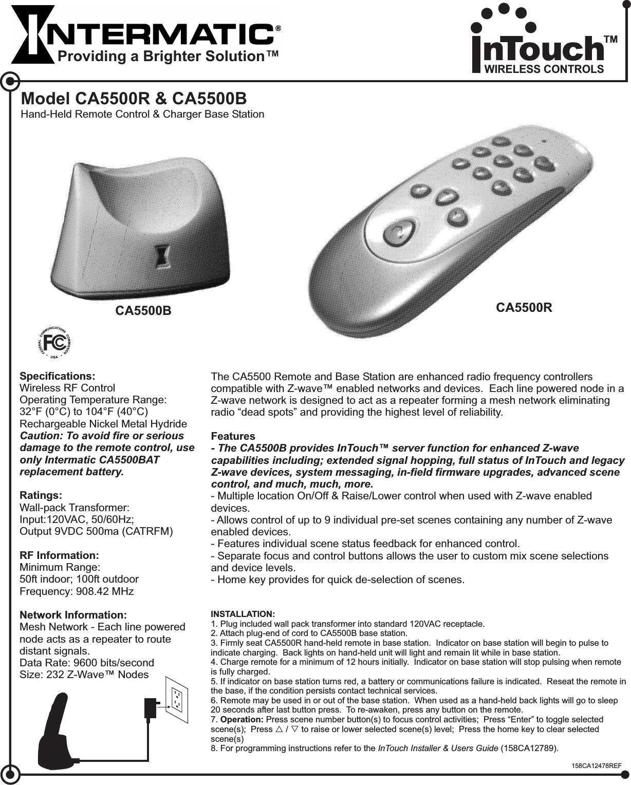 Model CA5500R &amp; CA5500BHand-Held Remote Control &amp; Charger Base StationSpecifications:Ratings:RF Information:Network Information:Wireless RF ControlWall-pack Transformer:Input:120VAC, 50/60Hz;Output 9VDC 500ma (CATRFM)Minimum Range:50ft indoor; 100ft outdoorFrequency: 908.42 MHzMesh Network - Each line powerednode acts as a repeater to routedistant signals.Data Rate: 9600 bits/secondSize: 232 Z-Wave™ NodesOperating Temperature Range:32°F (0°C) to 104°F (40°C)Rechargeable Nickel Metal HydrideCaution: To avoid fire or seriousdamage to the remote control, useonly Intermatic CA5500BATreplacement battery.INSTALLATION:1. Plug included wall pack transformer into standard 120VAC receptacle.2. Attach plug-end of cord to CA5500B base station.3. Firmly seat CA5500R hand-held remote in base station. Indicator on base station will begin to pulse toindicate charging. Back lights on hand-held unit will light and remain lit while in base station.4. Charge remote for a minimum of 12 hours initially. Indicator on base station will stop pulsing when remoteis fully charged.5. If indicator on base station turns red, a battery or communications failure is indicated. Reseat the remote inthe base, if the condition persists contact technical services.6. Remote may be used in or out of the base station. When used as a hand-held back lights will go to sleep20 seconds after last button press. To re-awaken, press any button on the remote.7.8. For programming instructions refer to theOperation: Press scene number button(s) to focus control activities; Press “Enter” to toggle selectedscene(s); Press(158CA12789).InTouch Installer &amp; Users Guiders/ to raise or lower selected scene(s) level; Press the home key to clear selectedscene(s)The CA5500 Remote and Base Station areEach line powered node in aZ-wave network is designed to act as a repeater forming a mesh network eliminatingradio “dead spots” and providing the highest level of reliability.- Multiple location On/Off &amp; Raise/Lower control when used with Z-wave enableddevices.- Allows control of up to 9 individual pre-set scenes containing any number of Z-waveenabled devices.- Features individual scene status feedback for enhanced control.- Separate focus and control buttons allows the user to custom mix scene selectionsand device levels.- Home key provides for quick de-selection of scenes.enhanced radio frequency controllerscompatible with Z-wave™ enabled networks and devices.Features- The CA5500B provides InTouch server function for enhanced Z-wavecapabilities including; extended signal hopping, full status of InTouch and legacyZ-wave devices, system messaging, in-field firmware upgrades, advanced scenecontrol, and much, much, more.™CA5500B CA5500RProviding a Brighter Solution™158CA12478REFWIRELESS CONTROLSTM
