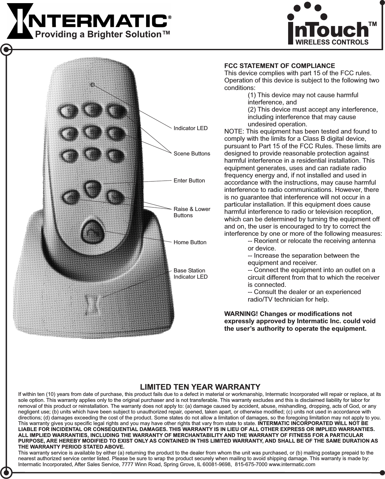 FCC STATEMENT OF COMPLIANCEWARNING! Changes or modifications notexpressly approved by Intermatic Inc. could voidthe user’s authority to operate the equipment.This device complies with part 15 of the FCC rules.Operation of this device is subject to the following twoconditions:(1) This device may not cause harmfulinterference, and(2) This device must accept any interference,including interference that may causeundesired operation.NOTE: This equipment has been tested and found tocomply with the limits for a Class B digital device,pursuant to Part 15 of the FCC Rules. These limits aredesigned to provide reasonable protection againstharmful interference in a residential installation. Thisequipment generates, uses and can radiate radiofrequency energy and, if not installed and used inaccordance with the instructions, may cause harmfulinterference to radio communications. However, thereis no guarantee that interference will not occur in aparticular installation. If this equipment does causeharmful interference to radio or television reception,which can be determined by turning the equipment offand on, the user is encouraged to try to correct theinterference by one or more of the following measures:-- Reorient or relocate the receiving antennaor device.-- Increase the separation between theequipment and receiver.-- Connect the equipment into an outlet on acircuit different from that to which the receiveris connected.-- Consult the dealer or an experiencedradio/TV technician for help.Scene ButtonsHome ButtonEnter ButtonRaise &amp; LowerButtonsBase StationIndicator LEDIndicator LEDLIMITED TEN YEAR WARRANTYIf within ten (10) years from date of purchase, this product fails due to a defect in material or workmanship, Intermatic Incorporated will repair or replace, at itssole option. This warranty applies only to the original purchaser and is not transferable. This warranty excludes and this is disclaimed liability for labor forremoval of this product or reinstallation. The warranty does not apply to: (a) damage caused by accident, abuse, mishandling, dropping, acts of God, or anynegligent use; (b) units which have been subject to unauthorized repair, opened, taken apart, or otherwise modified; (c) units not used in accordance withdirections; (d) damages exceeding the cost of the product. Some states do not allow a limitation of damages, so the foregoing limitation may not apply to you.This warranty gives you specific legal rights and you may have other rights that vary from state to state.This warranty service is available by either (a) returning the product to the dealer from whom the unit was purchased, or (b) mailing postage prepaid to thenearest authorized service center listed. Please be sure to wrap the product securely when mailing to avoid shipping damage. This warranty is made by:Intermatic Incorporated, After Sales Service, 7777 Winn Road, Spring Grove, IL 60081-9698, 815-675-7000 www.intermatic.comINTERMATIC INCORPORATED WILL NOT BELIABLE FOR INCIDENTAL OR CONSEQUENTIAL DAMAGES. THIS WARRANTY IS IN LIEU OF ALL OTHER EXPRESS OR IMPLIED WARRANTIES.ALL IMPLIED WARRANTIES, INCLUDING THE WARRANTY OF MERCHANTABILITY AND THE WARRANTY OF FITNESS FOR A PARTICULARPURPOSE, ARE HEREBY MODIFIED TO EXIST ONLY AS CONTAINED IN THIS LIMITED WARRANTY, AND SHALL BE OF THE SAME DURATION ASTHE WARRANTY PERIOD STATED ABOVE.Providing a Brighter Solution™WIRELESS CONTROLSTM