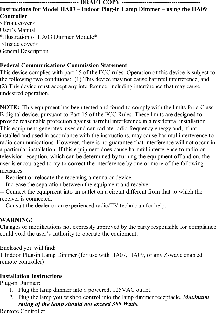 -------------------------------------- DRAFT COPY --------------------------------------Instructions for Model HA03 – Indoor Plug-in Lamp Dimmer – using the HA09 Controller&lt;Front cover&gt;User’s Manual*Illustration of HA03 Dimmer Module* &lt;Inside cover&gt;General DescriptionFederal Communications Commission StatementThis device complies with part 15 of the FCC rules. Operation of this device is subject to the following two conditions:  (1) This device may not cause harmful interference, and (2) This device must accept any interference, including interference that may cause undesired operation.NOTE:  This equipment has been tested and found to comply with the limits for a Class B digital device, pursuant to Part 15 of the FCC Rules. These limits are designed to provide reasonable protection against harmful interference in a residential installation. This equipment generates, uses and can radiate radio frequency energy and, if not installed and used in accordance with the instructions, may cause harmful interference to radio communications. However, there is no guarantee that interference will not occur in a particular installation. If this equipment does cause harmful interference to radio or television reception, which can be determined by turning the equipment off and on, the user is encouraged to try to correct the interference by one or more of the following measures:-- Reorient or relocate the receiving antenna or device.-- Increase the separation between the equipment and receiver.-- Connect the equipment into an outlet on a circuit different from that to which the receiver is connected.-- Consult the dealer or an experienced radio/TV technician for help.WARNING!Changes or modifications not expressly approved by the party responsible for compliance could void the user’s authority to operate the equipment.Enclosed you will find:1 Indoor Plug-in Lamp Dimmer (for use with HA07, HA09, or any Z-wave enabled remote controller)Installation InstructionsPlug-in Dimmer:1. Plug the lamp dimmer into a powered, 125VAC outlet.2. Plug the lamp you wish to control into the lamp dimmer receptacle. Maximum rating of the lamp should not exceed 300 Watts.Remote Controller